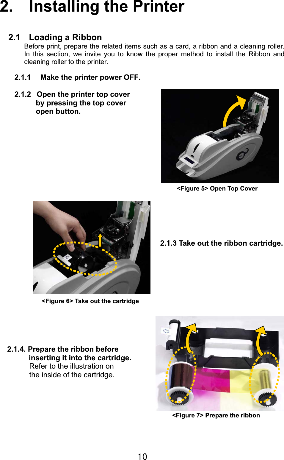 XWG2.    Installing the Printer 2.1    Loading a Ribbon Before print, prepare the related items such as a card, a ribbon and a cleaning roller. In this section, we invite you to know the proper method to install the Ribbon and cleaning roller to the printer. 2.1.1    Make the printer power OFF. 2.1.2  Open the printer top cover           by pressing the top cover       open button. 2.1.4. Prepare the ribbon before   inserting it into the cartridge. Refer to the illustration on the inside of the cartridge. 2.1.3 Take out the ribbon cartridge.   &lt;Figure 5&gt; Open Top Cover &lt;Figure 6&gt; Take out the cartridge &lt;Figure 7&gt; Prepare the ribbon 