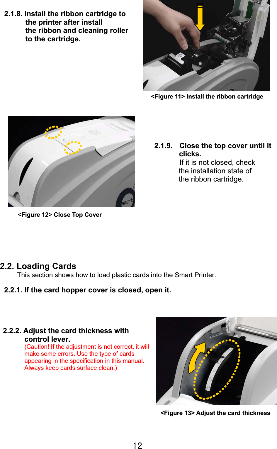 XYG2.1.8. Install the ribbon cartridge to   the printer after install   the ribbon and cleaning roller   to the cartridge.   2.1.9.  Close the top cover until it clicks.If it is not closed, check   the installation state of   the ribbon cartridge.                                                            2.2. Loading Cards   This section shows how to load plastic cards into the Smart Printer.2.2.1. If the card hopper cover is closed, open it. 2.2.2. Adjust the card thickness with  control lever. (Caution! If the adjustment is not correct, it will make some errors. Use the type of cards   appearing in the specification in this manual.   Always keep cards surface clean.)   &lt;Figure 11&gt; Install the ribbon cartridge &lt;Figure 12&gt; Close Top Cover &lt;Figure 13&gt; Adjust the card thickness 