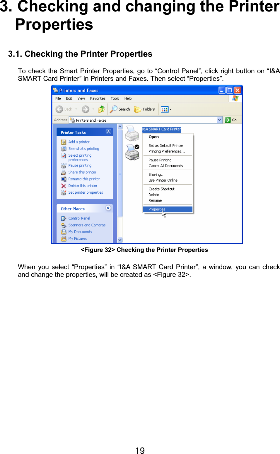 X`G3. Checking and changing the Printer   Properties3.1. Checking the Printer Properties To check the Smart Printer Properties, go to “Control Panel”, click right button on “I&amp;A SMART Card Printer” in Printers and Faxes. Then select “Properties”.        When you select “Properties” in “I&amp;A SMART Card Printer”, a window, you can check and change the properties, will be created as &lt;Figure 32&gt;.   &lt;Figure 32&gt; Checking the Printer PropertiesG