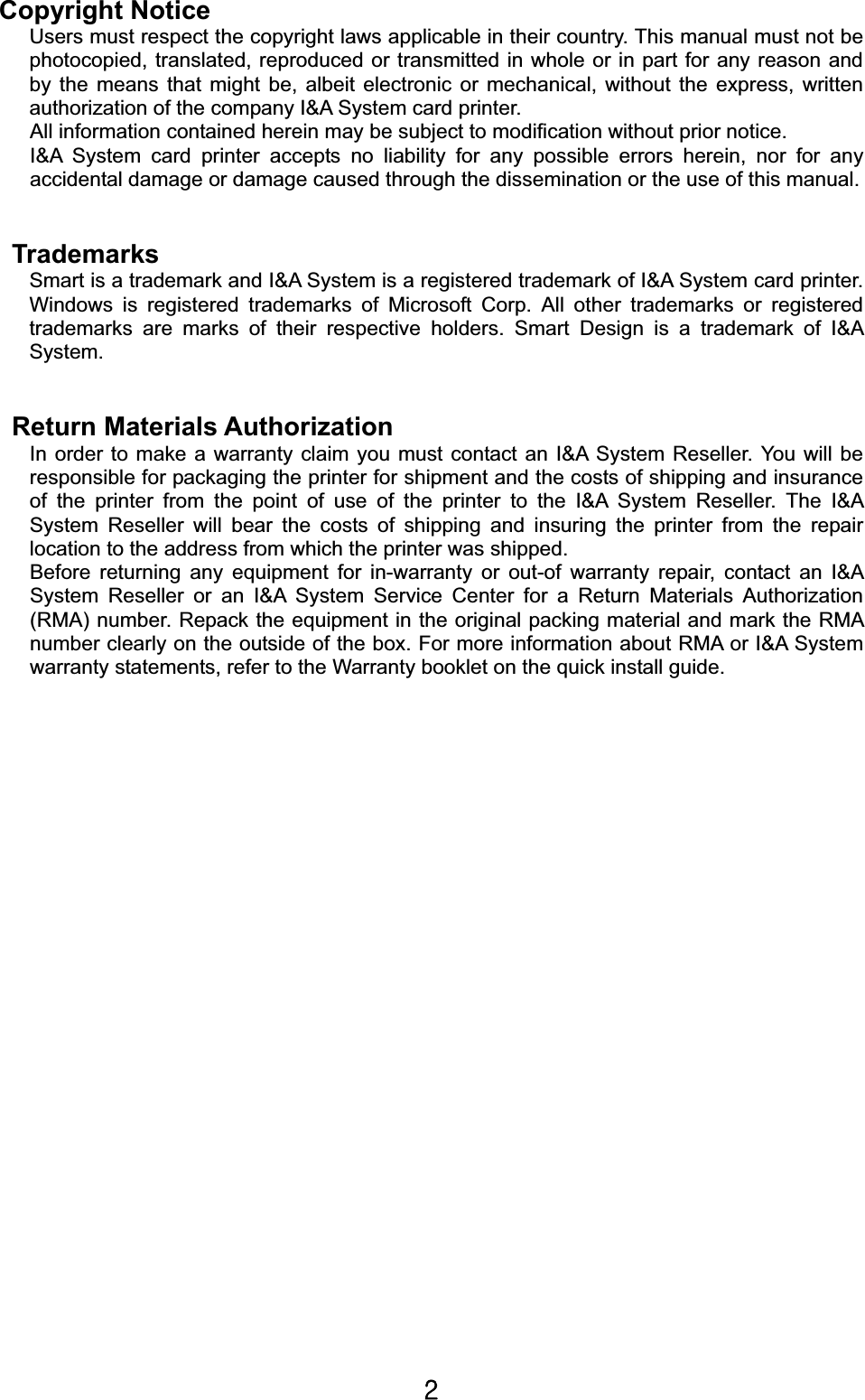 YGCopyright NoticeUsers must respect the copyright laws applicable in their country. This manual must not be photocopied, translated, reproduced or transmitted in whole or in part for any reason and by the means that might be, albeit electronic or mechanical, without the express, written authorization of the company I&amp;A System card printer. All information contained herein may be subject to modification without prior notice. I&amp;A System card printer accepts no liability for any possible errors herein, nor for any accidental damage or damage caused through the dissemination or the use of this manual.       Trademarks Smart is a trademark and I&amp;A System is a registered trademark of I&amp;A System card printer. Windows is registered trademarks of Microsoft Corp. All other trademarks or registered trademarks are marks of their respective holders. Smart Design is a trademark of I&amp;A System.Return Materials Authorization In order to make a warranty claim you must contact an I&amp;A System Reseller. You will be responsible for packaging the printer for shipment and the costs of shipping and insurance of the printer from the point of use of the printer to the I&amp;A System Reseller. The I&amp;A System Reseller will bear the costs of shipping and insuring the printer from the repair location to the address from which the printer was shipped. Before returning any equipment for in-warranty or out-of warranty repair, contact an I&amp;A System Reseller or an I&amp;A System Service Center for a Return Materials Authorization (RMA) number. Repack the equipment in the original packing material and mark the RMA number clearly on the outside of the box. For more information about RMA or I&amp;A System warranty statements, refer to the Warranty booklet on the quick install guide. 