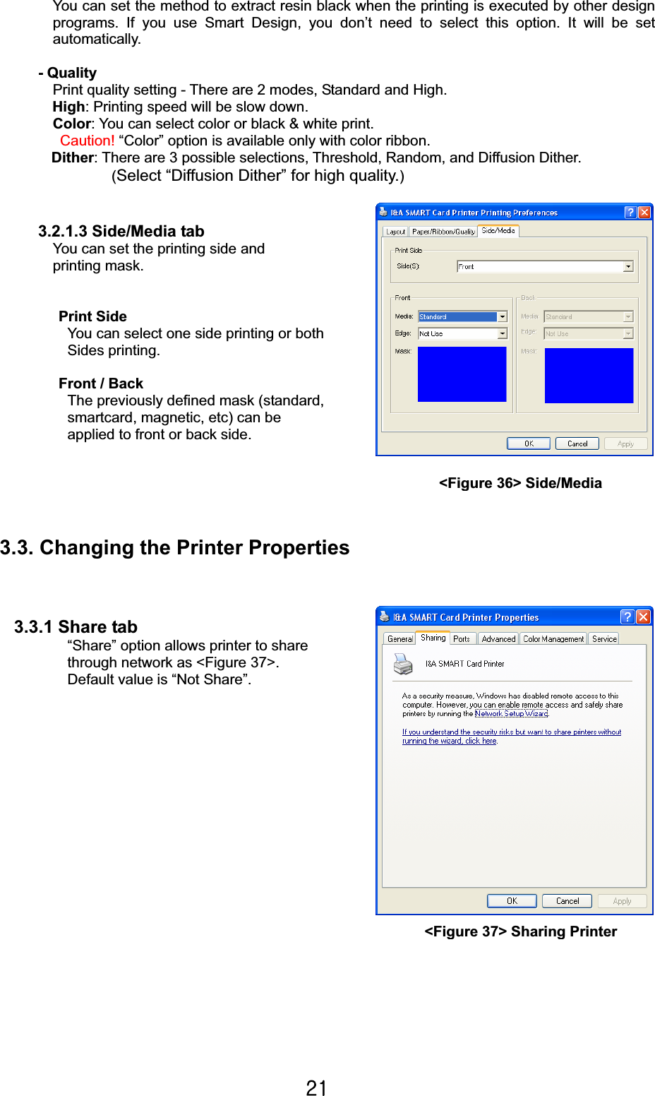 YXGYou can set the method to extract resin black when the printing is executed by other design programs. If you use Smart Design, you don’t need to select this option. It will be set automatically. - Quality Print quality setting - There are 2 modes, Standard and High.   High: Printing speed will be slow down. Color: You can select color or black &amp; white print. Caution! “Color” option is available only with color ribbon. Dither: There are 3 possible selections, Threshold, Random, and Diffusion Dither. (Select “Diffusion Dither” for high quality.)3.2.1.3 Side/Media tab   You can set the printing side and   printing mask.                               Print SideYou can select one side printing or both   Sides printing. Front / Back The previously defined mask (standard, smartcard, magnetic, etc) can be applied to front or back side. 3.3. Changing the Printer Properties 3.3.1 Share tab “Share” option allows printer to share through network as &lt;Figure 37&gt;. Default value is “Not Share”. Ἤ                          &lt;Figure 37&gt; Sharing Printer&lt;Figure 36&gt; Side/Media 