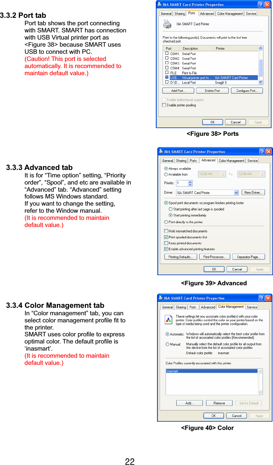 YYG3.3.2 Port tab Port tab shows the port connecting   with SMART. SMART has connection   with USB Virtual printer port as   &lt;Figure 38&gt; because SMART uses   USB to connect with PC.   (Caution! This port is selected   automatically. It is recommended to maintain default value.)                                                                3.3.3 Advanced tab It is for “Time option” setting, “Priority   order”, “Spool”, and etc are available in   “Advanced” tab. “Advanced” setting   follows MS Windows standard.   If you want to change the setting,   refer to the Window manual. (It is recommended to maintain default value.)                                                                                                                                                                 3.3.4 Color Management tab In “Color management” tab, you can select color management profile fit to the printer.   SMART uses color profile to express   optimal color. The default profile is   ‘inasmart’.  (It is recommended to maintain default value.) &lt;Figure 40&gt; Color&lt;Figure 39&gt; Advanced &lt;Figure 38&gt; Ports 