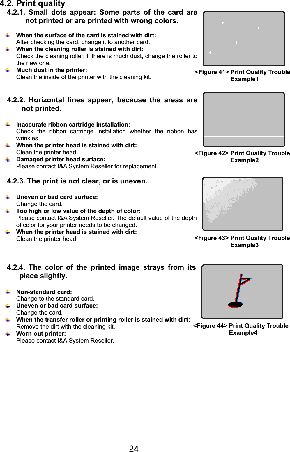 Y[G4.2. Print quality 4.2.1. Small dots appear: Some parts of the card are not printed or are printed with wrong colors.When the surface of the card is stained with dirt:   After checking the card, change it to another card.When the cleaning roller is stained with dirt:   Check the cleaning roller. If there is much dust, change the roller to the new one.Much dust in the printer: Clean the inside of the printer with the cleaning kit.4.2.2. Horizontal lines appear, because the areas are not printed.Inaccurate ribbon cartridge installation:   Check the ribbon cartridge installation whether the ribbon has wrinkles.When the printer head is stained with dirt:   Clean the printer head.Damaged printer head surface: Please contact I&amp;A System Reseller for replacement.4.2.3. The print is not clear, or is uneven.Uneven or bad card surface:   Change the card.Too high or low value of the depth of color:   Please contact I&amp;A System Reseller. The default value of the depth of color for your printer needs to be changed.When the printer head is stained with dirt: Clean the printer head.4.2.4. The color of the printed image strays from its place slightly.Non-standard card:   Change to the standard card.Uneven or bad card surface:   Change the card.When the transfer roller or printing roller is stained with dirt: Remove the dirt with the cleaning kit. Worn-out printer: Please contact I&amp;A System Reseller.&lt;Figure 41&gt; Print Quality Trouble             Example1 &lt;Figure 42&gt; Print Quality Trouble   Example2&lt;Figure 43&gt; Print Quality Trouble   Example3&lt;Figure 44&gt; Print Quality Trouble   Example4