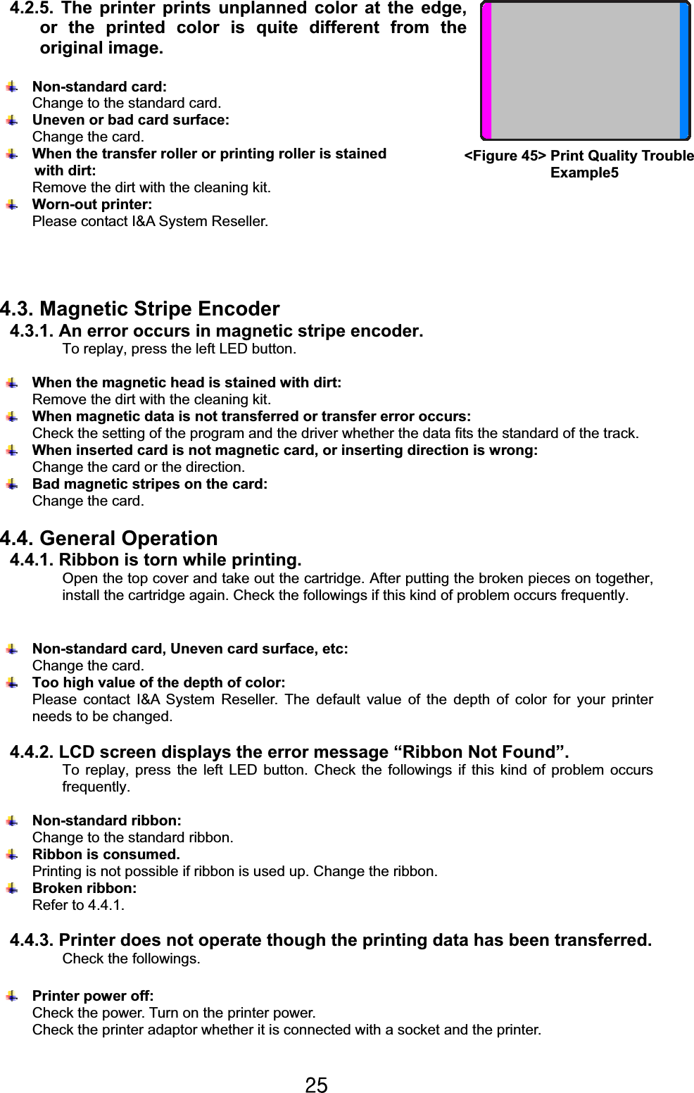 Y\G4.2.5. The printer prints unplanned color at the edge, or the printed color is quite different from the original image.Non-standard card:   Change to the standard card.Uneven or bad card surface:   Change the card.When the transfer roller or printing roller is stained   with dirt: Remove the dirt with the cleaning kit. Worn-out printer: Please contact I&amp;A System Reseller.4.3. Magnetic Stripe Encoder 4.3.1. An error occurs in magnetic stripe encoder.To replay, press the left LED button. When the magnetic head is stained with dirt:Remove the dirt with the cleaning kit.When magnetic data is not transferred or transfer error occurs:     Check the setting of the program and the driver whether the data fits the standard of the track.When inserted card is not magnetic card, or inserting direction is wrong:   Change the card or the direction.Bad magnetic stripes on the card:   Change the card. 4.4. General Operation 4.4.1. Ribbon is torn while printing.Open the top cover and take out the cartridge. After putting the broken pieces on together, install the cartridge again. Check the followings if this kind of problem occurs frequently. Non-standard card, Uneven card surface, etc:   Change the card.Too high value of the depth of color:   Please contact I&amp;A System Reseller. The default value of the depth of color for your printer needs to be changed.4.4.2. LCD screen displays the error message “Ribbon Not Found”.To replay, press the left LED button. Check the followings if this kind of problem occurs frequently.Non-standard ribbon:   Change to the standard ribbon.Ribbon is consumed.   Printing is not possible if ribbon is used up. Change the ribbon.Broken ribbon: Refer to 4.4.1.4.4.3. Printer does not operate though the printing data has been transferred.Check the followings.Printer power off:   Check the power. Turn on the printer power. Check the printer adaptor whether it is connected with a socket and the printer. &lt;Figure 45&gt; Print Quality Trouble  Example5 