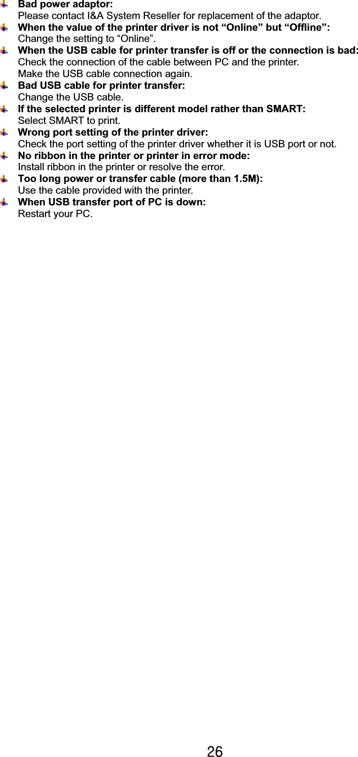 Y]GBad power adaptor:Please contact I&amp;A System Reseller for replacement of the adaptor. When the value of the printer driver is not “Online” but “Offline”: Change the setting to “Online”. When the USB cable for printer transfer is off or the connection is bad: Check the connection of the cable between PC and the printer. Make the USB cable connection again.Bad USB cable for printer transfer:Change the USB cable.If the selected printer is different model rather than SMART: Select SMART to print.Wrong port setting of the printer driver: Check the port setting of the printer driver whether it is USB port or not.               No ribbon in the printer or printer in error mode: Install ribbon in the printer or resolve the error. Too long power or transfer cable (more than 1.5M): Use the cable provided with the printer.When USB transfer port of PC is down: Restart your PC. 