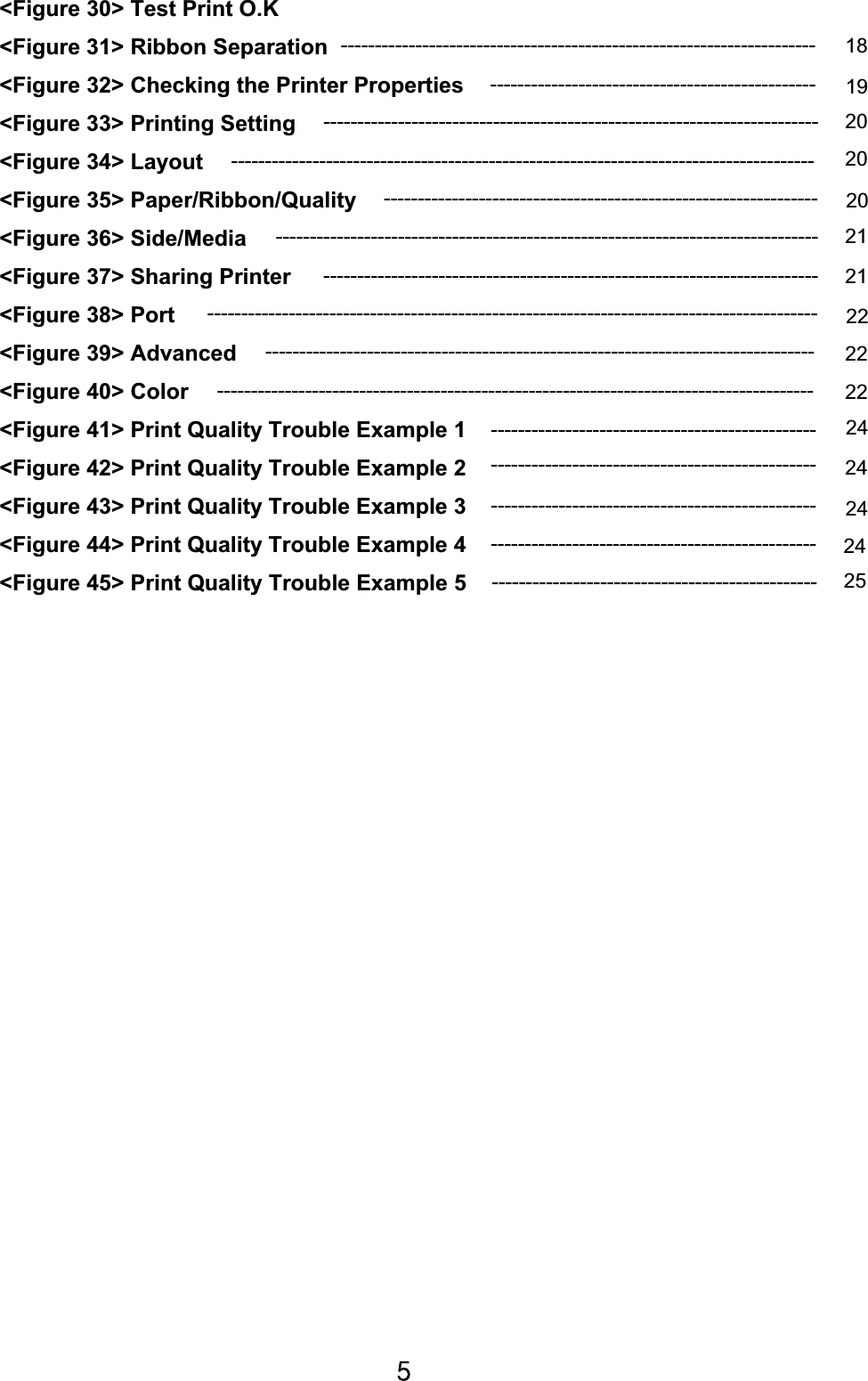 \G&lt;Figure 30&gt; Test Print O.K &lt;Figure 31&gt; Ribbon Separation   &lt;Figure 32&gt; Checking the Printer Properties &lt;Figure 33&gt; Printing Setting &lt;Figure 34&gt; Layout   &lt;Figure 35&gt; Paper/Ribbon/Quality    &lt;Figure 36&gt; Side/Media &lt;Figure 37&gt; Sharing Printer   &lt;Figure 38&gt; Port       &lt;Figure 39&gt; Advanced &lt;Figure 40&gt; Color   &lt;Figure 41&gt; Print Quality Trouble Example 1 &lt;Figure 42&gt; Print Quality Trouble Example 2   &lt;Figure 43&gt; Print Quality Trouble Example 3       &lt;Figure 44&gt; Print Quality Trouble Example 4 &lt;Figure 45&gt; Print Quality Trouble Example 5----------------------------------------------------------------------  18-------------------------------------------------------------------------  2020--------------------------------------------------------------------------------  21-------------------------------------------------------------------------  21----------------------------------------------------------------  20------------------------------------------------  19---------------------------------------------------------------------------------  22222424------------------------------------------------  24------------------------------------------------  252422------------------------------------------------ ------------------------------------------------ ------------------------------------------------ ---------------------------------------------------------------------------------------- ------------------------------------------------------------------------------------------ -------------------------------------------------------------------------------------- 