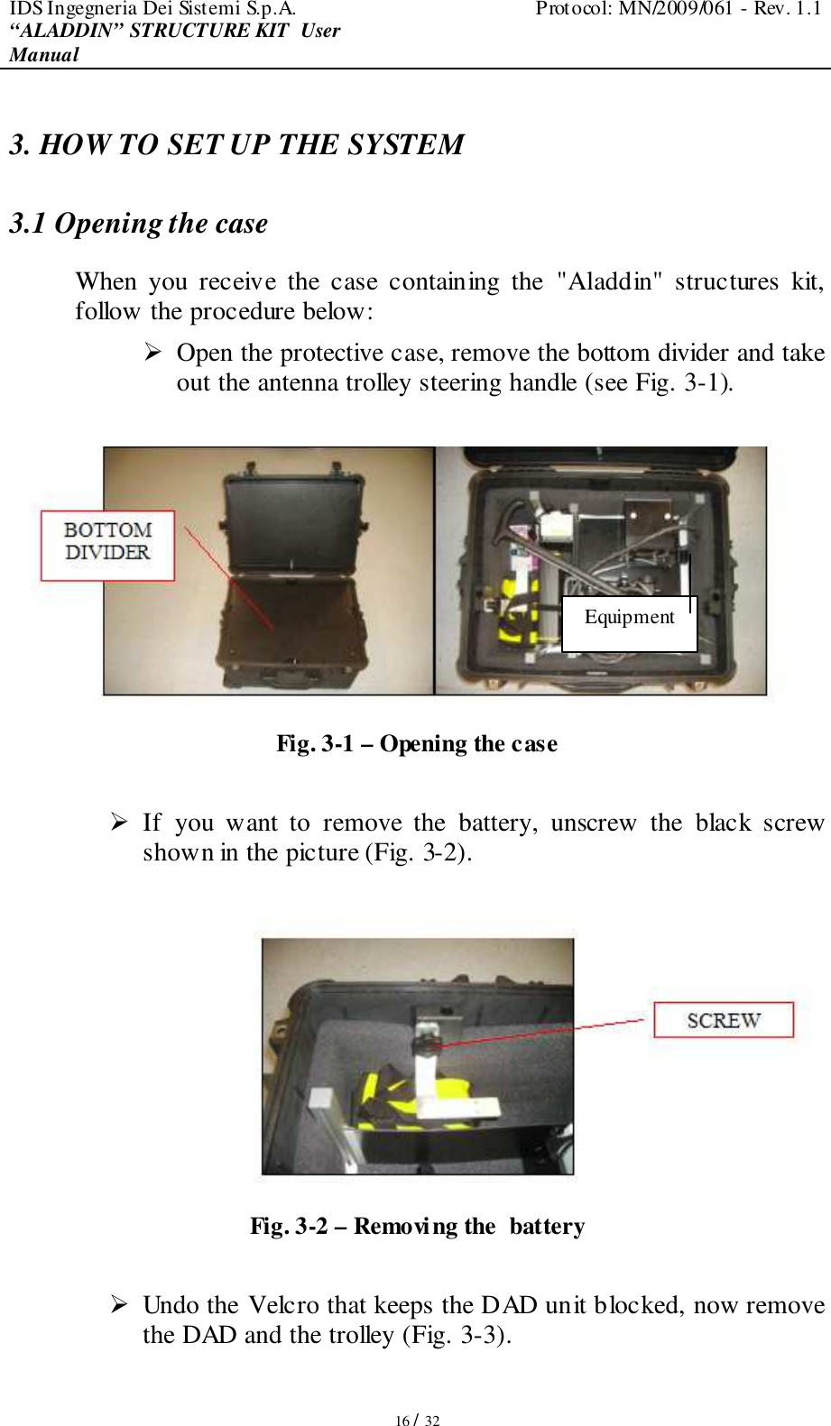 IDS Ingegneria Dei Sistemi S.p.A.  Protocol: MN/2009/061 - Rev. 1.1 “ALADDIN” STRUCTURE KIT  User Manual   16 / 32 3. HOW TO SET UP THE SYSTEM 3.1 Opening the case  When  you  receive  the  case  containing  the  &quot;Aladdin&quot;  structures  kit, follow the procedure below:   Open the protective case, remove the bottom divider and take out the antenna trolley steering handle (see Fig. 3-1).   Fig. 3-1 – Opening the case   If  you  want  to  remove  the  battery,  unscrew  the  black  screw shown in the picture (Fig. 3-2).   Fig. 3-2 – Removing the  battery   Undo the Velcro that keeps the DAD unit blocked, now remove the DAD and the trolley (Fig. 3-3).   Equipment 