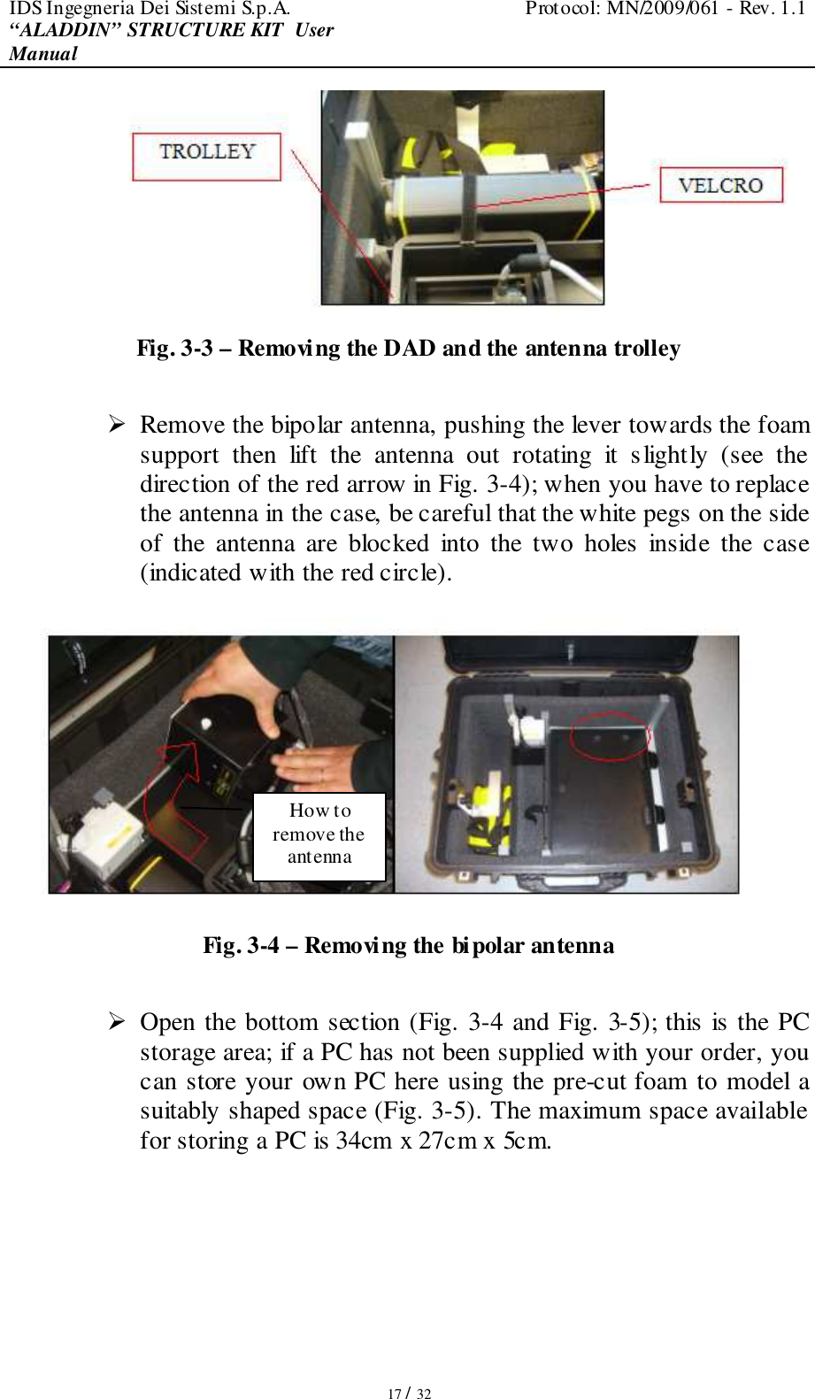 IDS Ingegneria Dei Sistemi S.p.A.  Protocol: MN/2009/061 - Rev. 1.1 “ALADDIN” STRUCTURE KIT  User Manual   17 / 32  Fig. 3-3 – Removing the DAD and the antenna trolley   Remove the bipolar antenna, pushing the lever towards the foam support  then  lift  the  antenna  out  rotating  it  slightly  (see  the direction of the red arrow in Fig. 3-4); when you have to replace the antenna in the case, be careful that the white pegs on the side of  the  antenna  are  blocked  into  the  two  holes  inside  the  case (indicated with the red circle).  Fig. 3-4 – Removing the bipolar antenna   Open the bottom section (Fig. 3-4 and Fig. 3-5); this is the PC storage area; if a PC has not been supplied with your order, you can store your own PC here using the pre-cut foam to model a suitably shaped space (Fig. 3-5). The maximum space available for storing a PC is 34cm x 27cm x 5cm.  How to remove the antenna 
