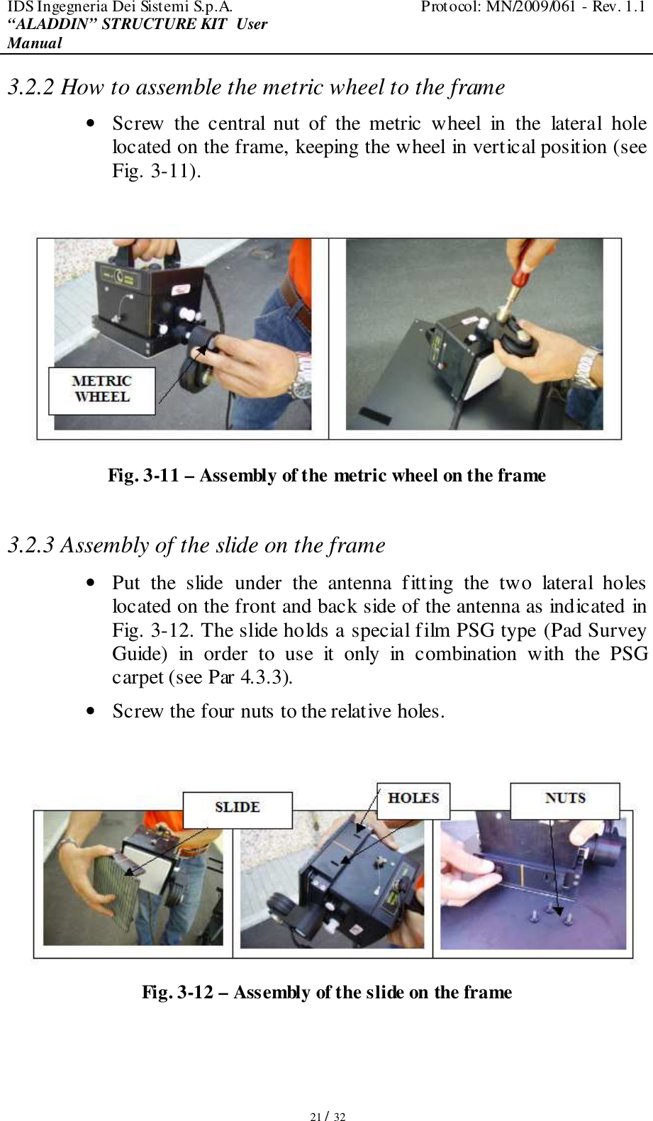 IDS Ingegneria Dei Sistemi S.p.A.  Protocol: MN/2009/061 - Rev. 1.1 “ALADDIN” STRUCTURE KIT  User Manual   21 / 32 3.2.2 How to assemble the metric wheel to the frame • Screw  the  central  nut  of  the  metric  wheel  in  the  lateral  hole located on the frame, keeping the wheel in vertical position (see Fig. 3-11).   Fig. 3-11 – Assembly of the metric wheel on the frame  3.2.3 Assembly of the slide on the frame • Put  the  slide  under  the  antenna  fitting  the  two  lateral  holes located on the front and back side of the antenna as indicated in Fig. 3-12. The slide holds a special film PSG type (Pad Survey Guide)  in  order  to  use  it  only  in  combination  with  the  PSG carpet (see Par 4.3.3). • Screw the four nuts to the relative holes.   Fig. 3-12 – Assembly of the slide on the frame   