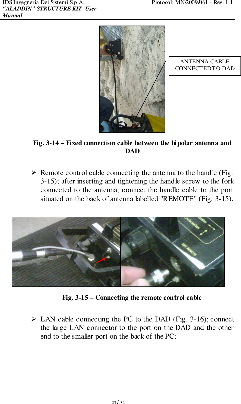 IDS Ingegneria Dei Sistemi S.p.A.  Protocol: MN/2009/061 - Rev. 1.1 “ALADDIN” STRUCTURE KIT  User Manual   23 / 32  Fig. 3-14 – Fixed connection cable between the bipolar antenna and DAD   Remote control cable connecting the antenna to the handle (Fig. 3-15); after inserting and tightening the handle screw to the fork connected to the antenna, connect the handle cable to the port situated on the back of antenna labelled &quot;REMOTE&quot; (Fig. 3-15).   Fig. 3-15 – Connecting the remote control cable   LAN cable connecting the PC to the DAD (Fig. 3-16); connect the large LAN connector to the port on the DAD and the other end to the smaller port on the back of the PC; ANTENNA CABLE CONNECTED TO DAD 