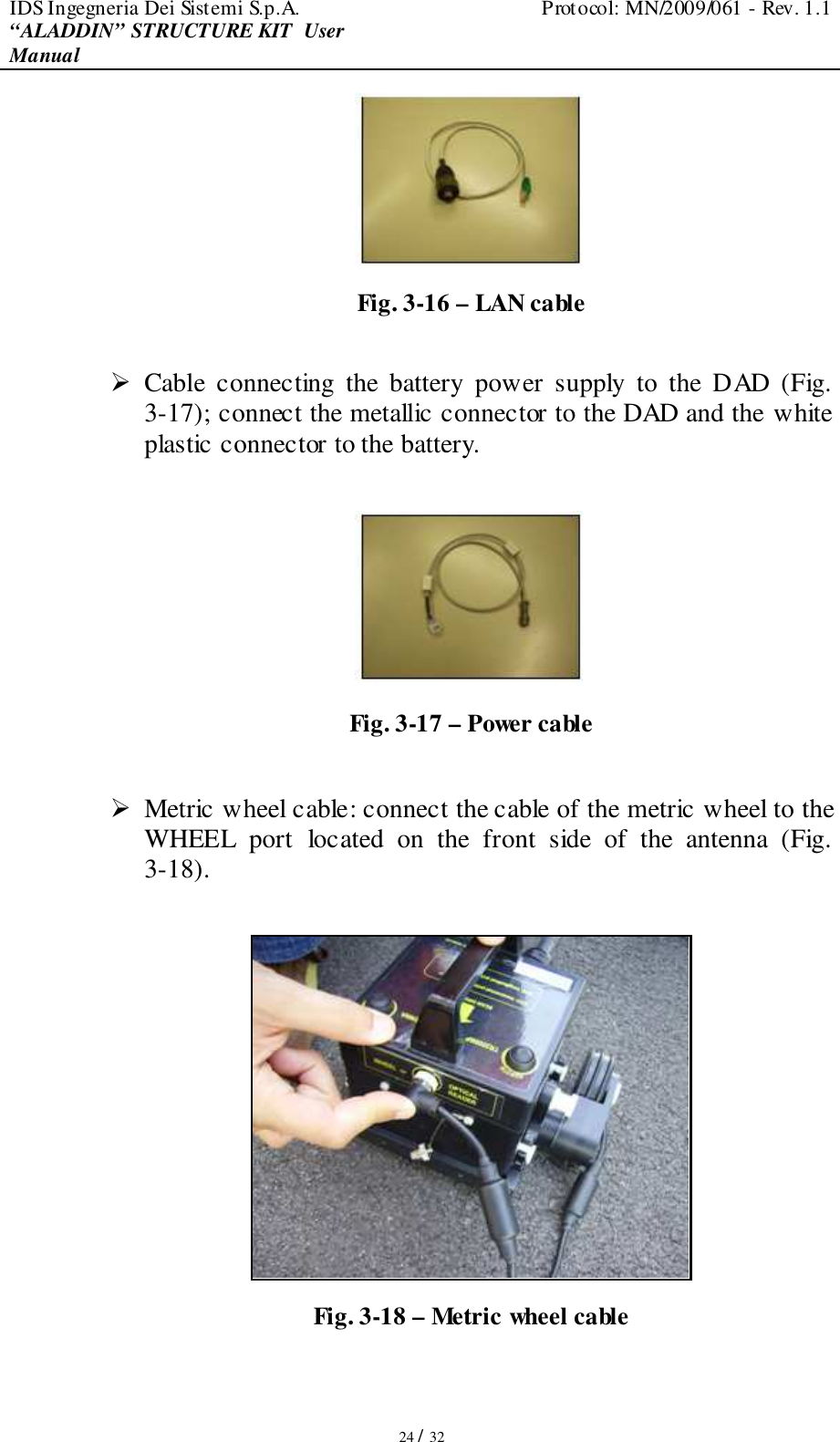 IDS Ingegneria Dei Sistemi S.p.A.  Protocol: MN/2009/061 - Rev. 1.1 “ALADDIN” STRUCTURE KIT  User Manual   24 / 32  Fig. 3-16 – LAN cable   Cable  connecting  the  battery  power  supply  to  the  DAD  (Fig. 3-17); connect the metallic connector to the DAD and the white plastic connector to the battery.    Fig. 3-17 – Power cable   Metric wheel cable: connect the cable of the metric wheel to the WHEEL  port  located  on  the  front  side  of  the  antenna  (Fig. 3-18).   Fig. 3-18 – Metric wheel cable 