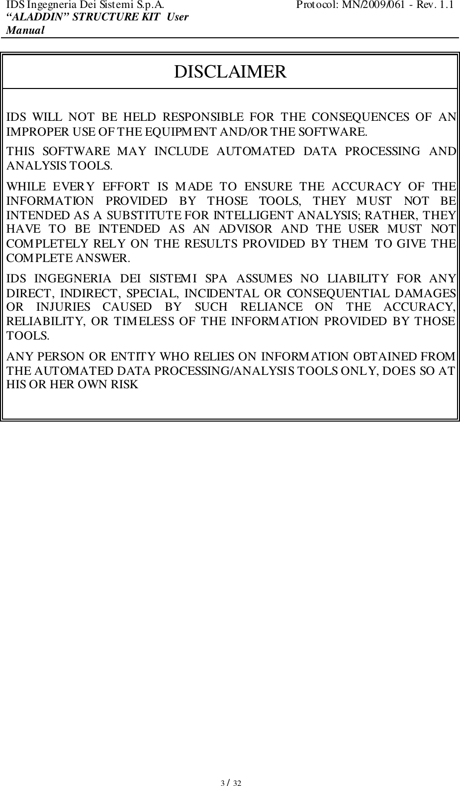 IDS Ingegneria Dei Sistemi S.p.A.  Protocol: MN/2009/061 - Rev. 1.1 “ALADDIN” STRUCTURE KIT  User Manual   3 / 32 DISCLAIMER  IDS  WILL  NOT  BE  HELD  RESPONSIBLE  FOR  THE  CONSEQUENCES  OF  AN IMPROPER USE OF THE EQUIPMENT AND/OR THE SOFTWARE.  THIS  SOFTWARE  MAY  INCLUDE  AUTOMATED  DATA  PROCESSING  AND ANALYSIS TOOLS.  WHILE  EVERY  EFFORT  IS  MADE  TO  ENSURE  THE  ACCURACY  OF  THE INFORMATION  PROVIDED  BY  THOSE  TOOLS,  THEY  MUST  NOT  BE INTENDED AS A SUBSTITUTE FOR INTELLIGENT ANALYSIS; RATHER, THEY HAVE  TO  BE  INTENDED  AS  AN  ADVISOR  AND  THE  USER  MUST  NOT COMPLETELY  RELY  ON  THE  RESULTS  PROVIDED BY  THEM  TO GIVE  THE COMPLETE ANSWER. IDS  INGEGNERIA  DEI  SISTEMI  SPA  ASSUMES  NO  LIABILITY  FOR  ANY DIRECT,  INDIRECT,  SPECIAL,  INCIDENTAL  OR  CONSEQUENTIAL  DAMAGES OR  INJURIES  CAUSED  BY  SUCH  RELIANCE  ON  THE  ACCURACY, RELIABILITY,  OR  TIMELESS  OF  THE INFORMATION  PROVIDED  BY  THOSE TOOLS. ANY PERSON OR ENTITY WHO RELIES ON INFORMATION OBTAINED FROM THE AUTOMATED DATA PROCESSING/ANALYSIS TOOLS ONLY, DOES SO AT HIS OR HER OWN RISK  