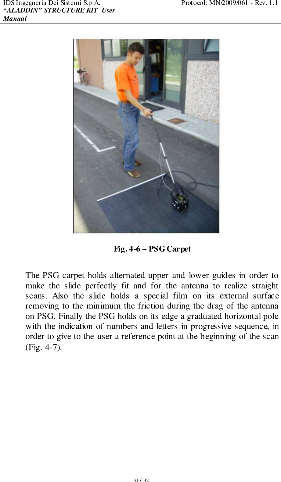 IDS Ingegneria Dei Sistemi S.p.A.  Protocol: MN/2009/061 - Rev. 1.1 “ALADDIN” STRUCTURE KIT  User Manual   31 / 32  Fig. 4-6 – PSG Carpet  The PSG carpet holds alternated upper and  lower guides in order to make  the  slide  perfectly  fit  and  for  the  antenna  to  realize  straight scans.  Also  the  slide  holds  a  special  film  on  its  external  surface removing to the minimum the friction during the drag of the antenna on PSG. Finally the PSG holds on its edge a graduated horizontal pole with the indication of numbers and letters in progressive sequence, in order to give to the user a reference point at the beginning of the scan (Fig. 4-7).  