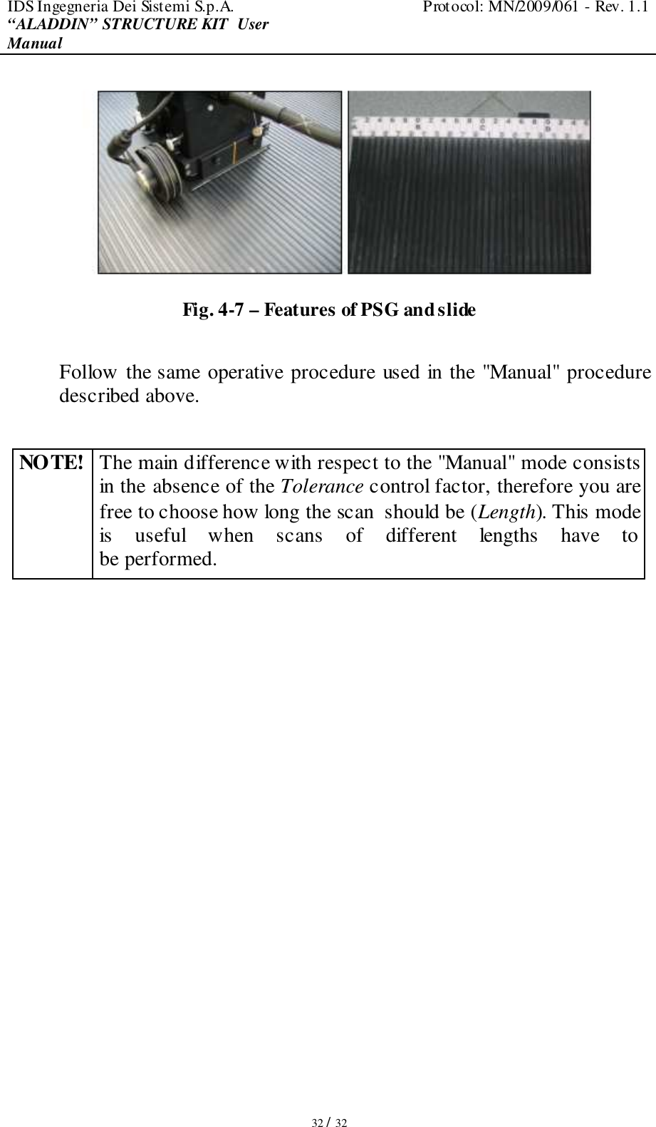 IDS Ingegneria Dei Sistemi S.p.A.  Protocol: MN/2009/061 - Rev. 1.1 “ALADDIN” STRUCTURE KIT  User Manual   32 / 32  Fig. 4-7 – Features of PSG and slide  Follow the same operative procedure used in the &quot;Manual&quot; procedure described above.  NOTE! The main difference with respect to the &quot;Manual&quot; mode consists in the absence of the Tolerance control factor, therefore you are free to choose how long the scan  should be (Length). This mode is  useful  when  scans  of  different  lengths  have  to be performed.  