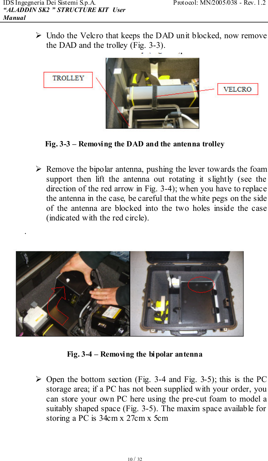 IDS Ingegneria Dei Sistemi S.p.A.  Protocol: MN/2005/038 - Rev. 1.2 “ALADDIN SK2 ” STRUCTURE KIT  User Manual   10 / 32  Undo the Velcro that keeps the DAD unit blocked, now remove the DAD and the trolley (Fig. 3-3).    Fig. 3-3 – Removing the DAD and the antenna trolley   Remove the bipolar antenna, pushing the lever towards the foam support  then  lift  the  antenna  out  rotating  it  s lightly  (see  the direction of the red arrow in Fig. 3-4); when you have to replace the antenna in the case, be careful that the white pegs on the side of  the  antenna  are  blocked  into  the  two  holes  inside  the  case (indicated with the red circle). .  Fig. 3-4 – Removing the bi polar antenna   Open  the bottom section  (Fig.  3-4  and Fig. 3-5); this  is the PC storage area; if a PC has not been supplied with your order, you can  store your  own  PC  here using  the pre-cut foam to  model  a suitably shaped space (Fig. 3-5). The maxim space available for storing a PC is 34cm x 27cm x 5cm  