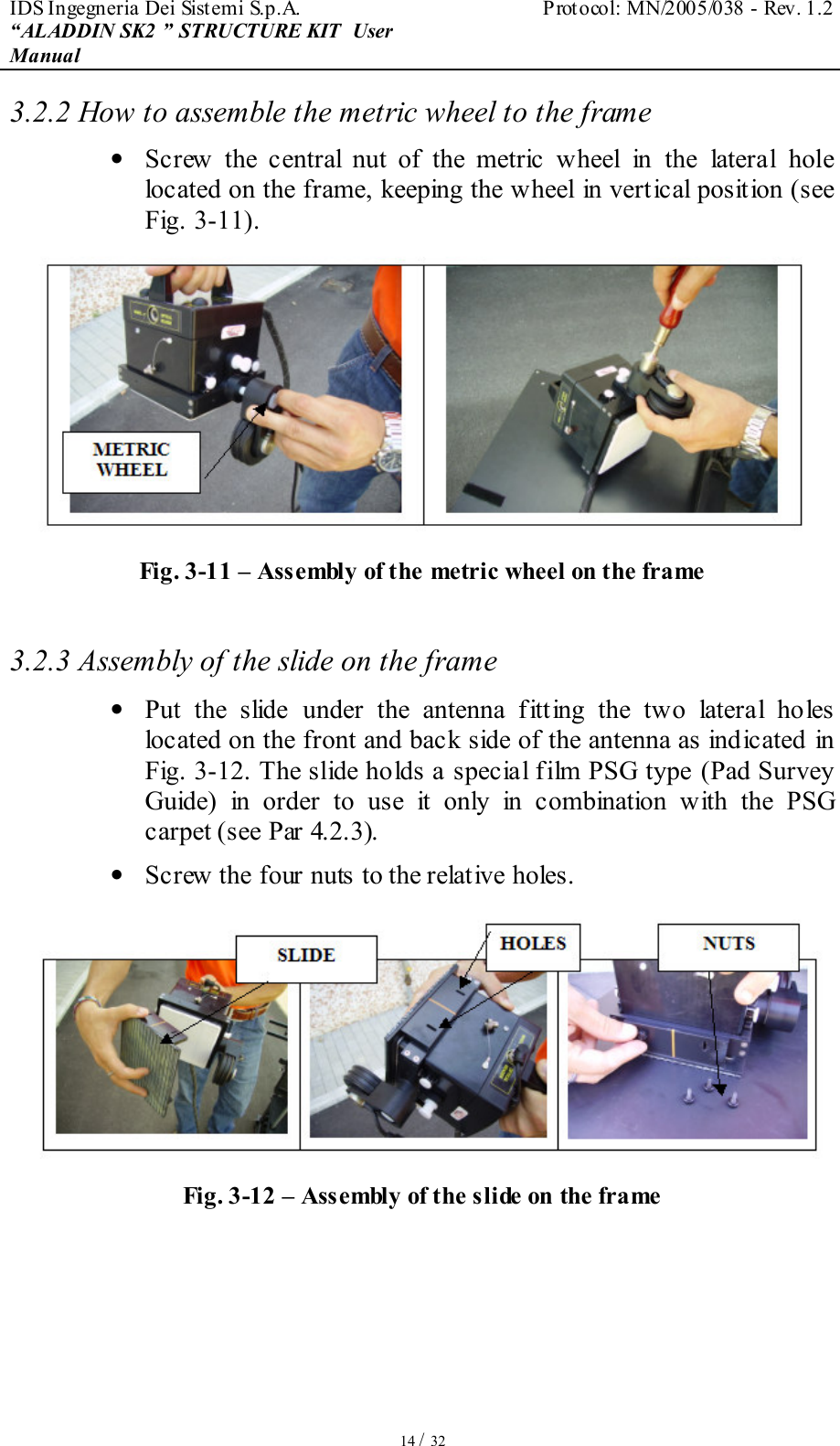 IDS Ingegneria Dei Sistemi S.p.A.  Protocol: MN/2005/038 - Rev. 1.2 “ALADDIN SK2 ” STRUCTURE KIT  User Manual   14 / 32 3.2.2 How to assemble the metric wheel to the frame •  Screw  the  central  nut  of  the  metric  wheel  in  the  lateral  hole located on the frame, keeping the wheel in vertical position (see Fig. 3-11).  Fig. 3-11 – Assembly of the metric wheel on the frame  3.2.3 Assembly of the slide on the frame •  Put  the  slide  under  the  antenna  fitting  the  two  lateral  holes located on the front and back side of the antenna as indicated in Fig. 3-12. The slide holds a special film PSG type (Pad Survey Guide)  in  order  to  use  it  only  in  combination  with  the  PSG carpet (see Par 4.2.3). •  Screw the four nuts to the relative holes.  Fig. 3-12 – Assembly of the slide on the frame    
