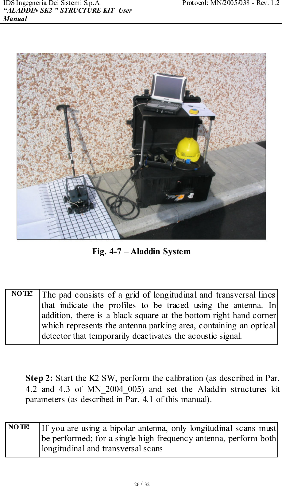 IDS Ingegneria Dei Sistemi S.p.A.  Protocol: MN/2005/038 - Rev. 1.2 “ALADDIN SK2 ” STRUCTURE KIT  User Manual   26 / 32   Fig. 4-7 – Aladdin System   NO TE!  The pad consists of  a grid of longitudinal  and transversal lines that  indicate  the  profiles  to  be  traced  using  the  antenna.  In addition,  there is a black square at the  bottom right hand corner which represents the antenna parking area, containing an optical detector that temporarily deactivates the acoustic signal.   Step 2: Start the K2 SW, perform the calibration (as described in Par. 4.2  and  4.3  of  MN_2004_005)  and  set  the  Aladdin  structures  kit parameters (as described in Par. 4.1 of this manual).  NO TE!  If  you are using  a bipolar  antenna,  only longitudinal  scans  must be performed; for a single high frequency antenna, perform both longitudinal and transversal scans 