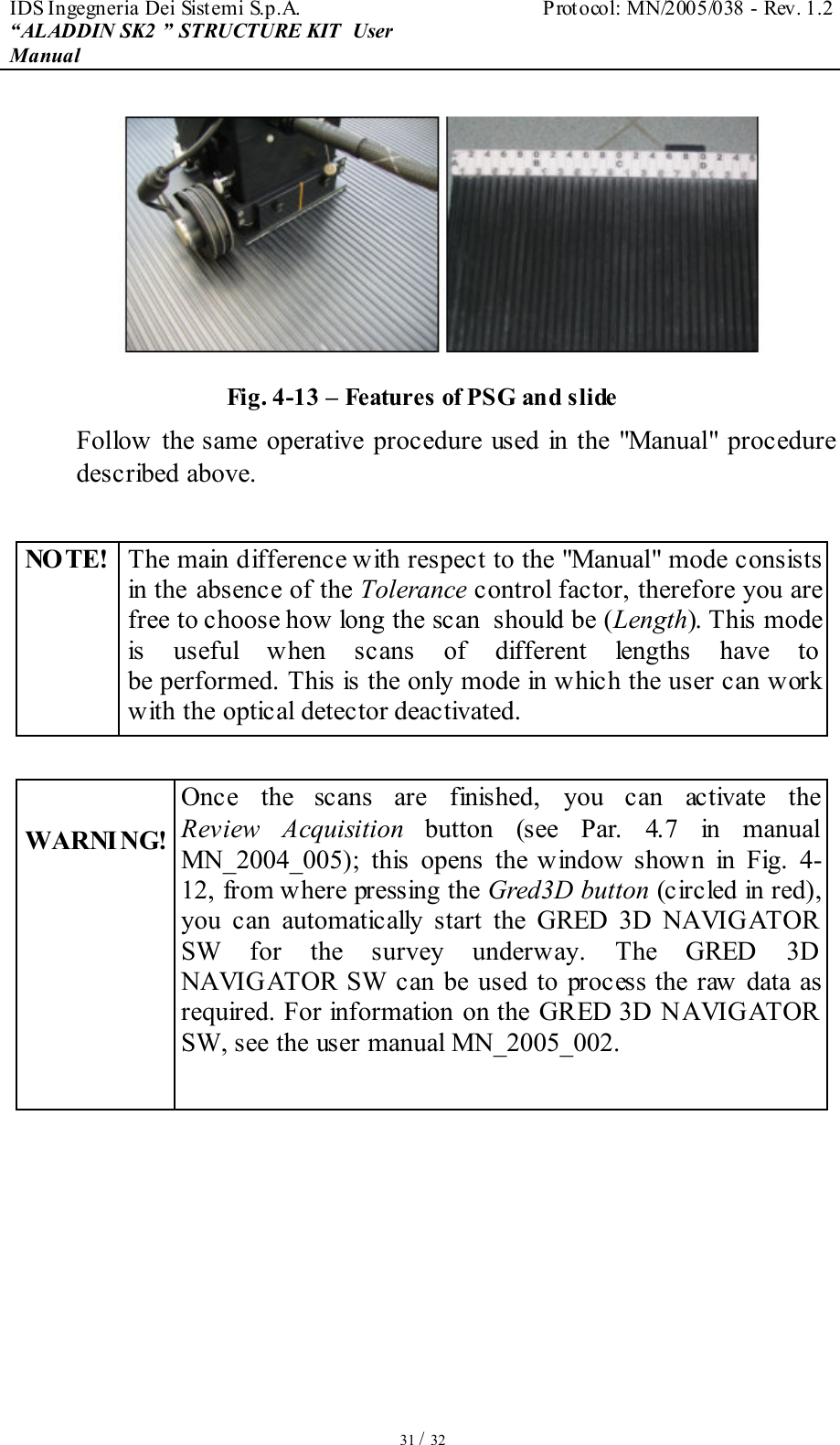 IDS Ingegneria Dei Sistemi S.p.A.  Protocol: MN/2005/038 - Rev. 1.2 “ALADDIN SK2 ” STRUCTURE KIT  User Manual   31 / 32  Fig. 4-13 – Features of PSG and slide Follow the same operative procedure used in  the &quot;Manual&quot;  procedure described above.  NOTE! The main difference with respect to the &quot;Manual&quot; mode consists in the absence of the Tolerance control factor, therefore you are free to choose how long the scan  should be (Length). This mode is  useful  when  scans  of  different  lengths  have  to be performed. This is the only mode in which the user can work with the optical detector deactivated.   WARNI NG! Once  the  scans  are  finished,  you  can  activate  the Review  Acquisition button  (see  Par.  4.7  in  manual MN_2004_005);  this  opens  the window  shown  in  Fig.  4-12, from where pressing the Gred3D button (circled in red), you  can  automatically  start  the  GRED  3D  NAVIGATOR SW  for  the  survey  underway.  The  GRED  3D NAVIGATOR  SW can be used to process the raw data as required. For information on the GRED 3D NAVIGATOR SW, see the user manual MN_2005_002.   
