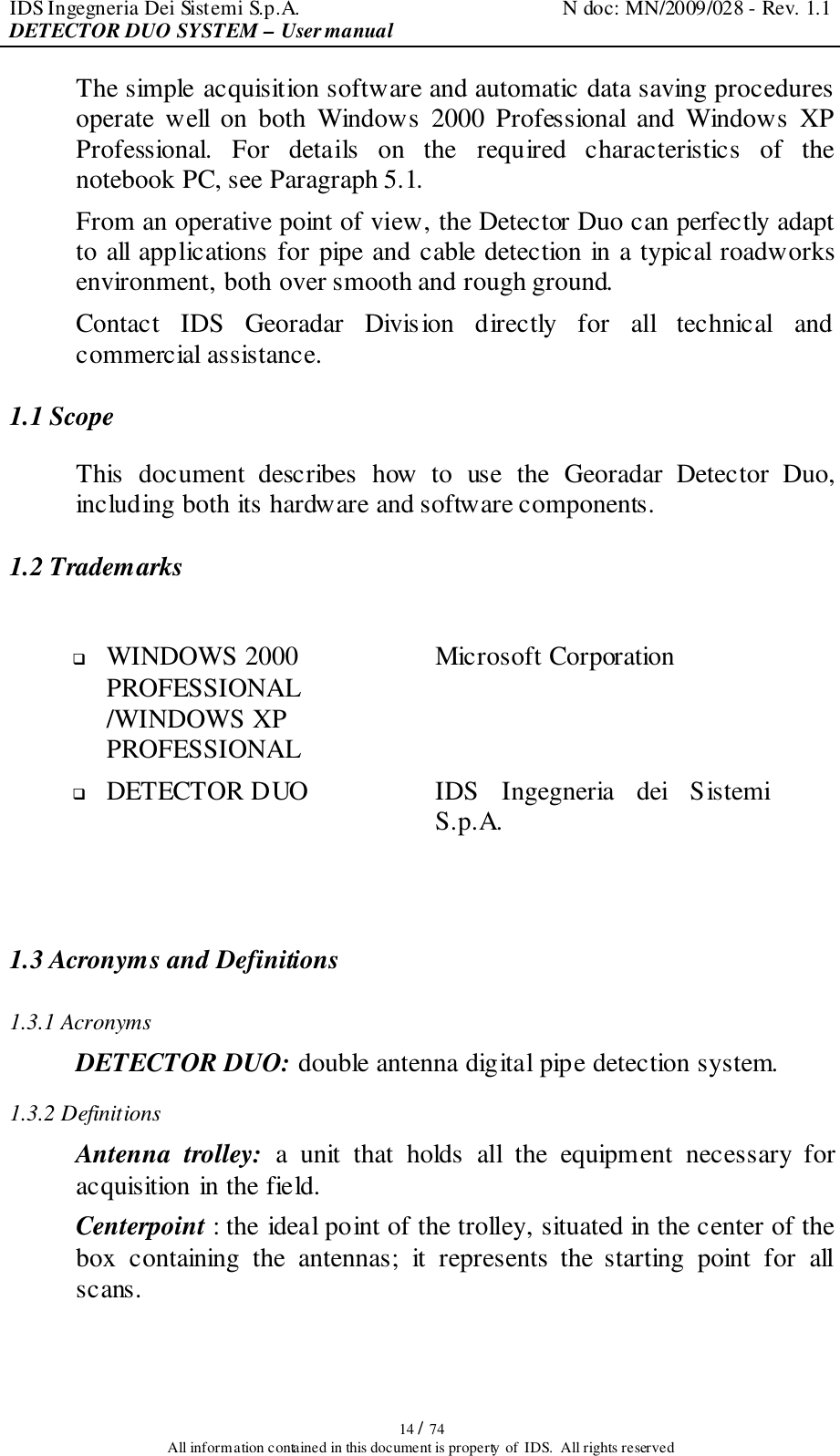 IDS Ingegneria Dei Sistemi S.p.A.  N doc: MN/2009/028 - Rev. 1.1 DETECTOR DUO SYSTEM – User manual   14 / 74 All information contained in this document is property of  IDS.  All rights reserved The simple acquisition software and automatic data saving procedures operate  well  on  both  Windows  2000  Professional  and  Windows  XP Professional.  For  details  on  the  required  characteristics  of  the notebook PC, see Paragraph 5.1. From an operative point of view, the Detector Duo can perfectly adapt to all applications for pipe and cable detection in a typical roadworks environment, both over smooth and rough ground.  Contact  IDS  Georadar  Division  directly  for  all  technical  and commercial assistance.  1.1 Scope This  document  describes  how  to  use  the  Georadar  Detector  Duo, including both its hardware and software components. 1.2 Trademarks   WINDOWS 2000 PROFESSIONAL /WINDOWS XP PROFESSIONAL Microsoft Corporation  DETECTOR DUO IDS  Ingegneria  dei  Sistemi S.p.A.  1.3 Acronyms and Definitions 1.3.1 Acronyms DETECTOR DUO: double antenna digital pipe detection system. 1.3.2 Definitions Antenna  trolley:  a  unit  that  holds  all  the  equipment  necessary  for acquisition in the field.  Centerpoint : the ideal point of the trolley, situated in the center of the box  containing  the  antennas;  it  represents  the  starting  point  for  all scans. 