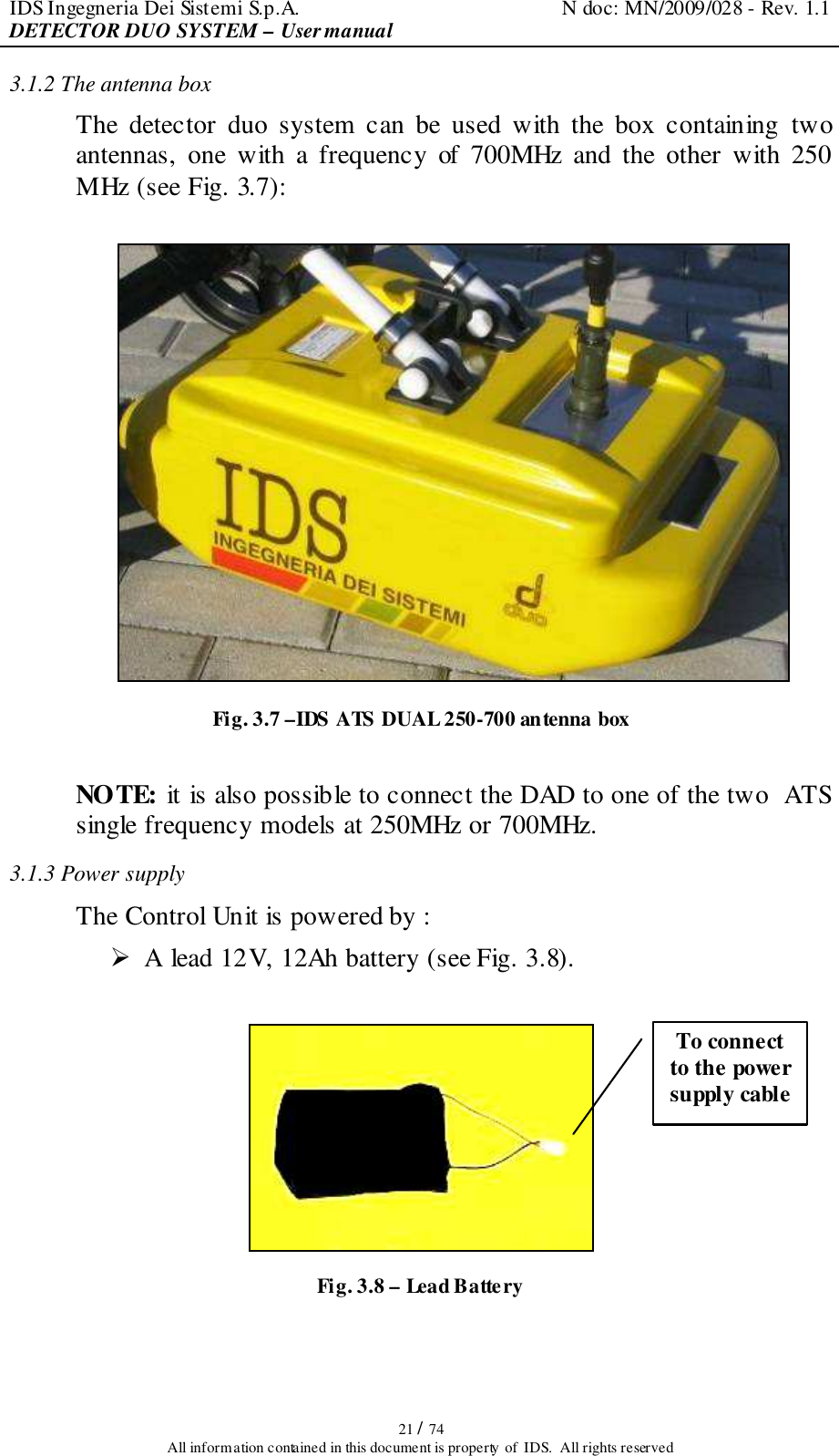 IDS Ingegneria Dei Sistemi S.p.A.  N doc: MN/2009/028 - Rev. 1.1 DETECTOR DUO SYSTEM – User manual   21 / 74 All information contained in this document is property of  IDS.  All rights reserved 3.1.2 The antenna box  The  detector  duo  system  can  be  used  with  the  box  containing  two antennas,  one  with  a  frequency  of  700MHz  and  the  other  with  250 MHz (see Fig. 3.7):   Fig. 3.7 –IDS ATS DUAL 250-700 antenna box   NOTE: it is also possible to connect the DAD to one of the two  ATS single frequency models at 250MHz or 700MHz. 3.1.3 Power supply The Control Unit is powered by :  A lead 12V, 12Ah battery (see Fig. 3.8).   Fig. 3.8 – Lead Battery  To connect to the power supply cable  