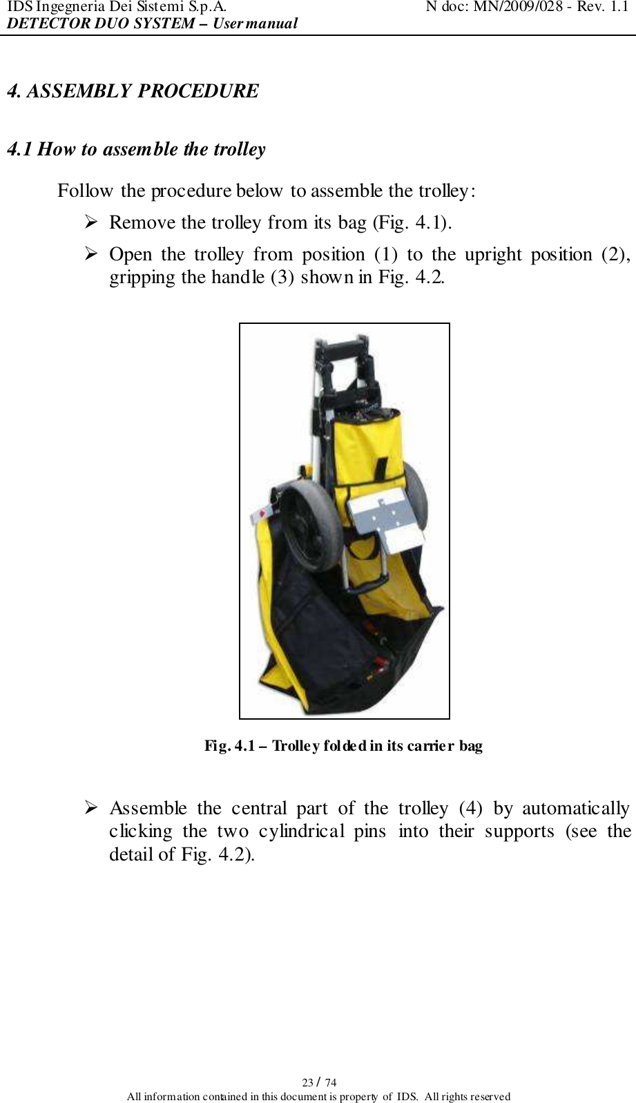 IDS Ingegneria Dei Sistemi S.p.A.  N doc: MN/2009/028 - Rev. 1.1 DETECTOR DUO SYSTEM – User manual   23 / 74 All information contained in this document is property of  IDS.  All rights reserved 4. ASSEMBLY PROCEDURE 4.1 How to assemble the trolley Follow the procedure below to assemble the trolley:  Remove the trolley from its bag (Fig. 4.1).  Open  the  trolley  from  position  (1)  to  the  upright  position  (2), gripping the handle (3) shown in Fig. 4.2.   Fig. 4.1 – Trolley folded in its carrier bag   Assemble  the  central  part  of  the  trolley  (4)  by  automatically clicking  the  two  cylindrical  pins  into  their  supports  (see  the detail of Fig. 4.2).  
