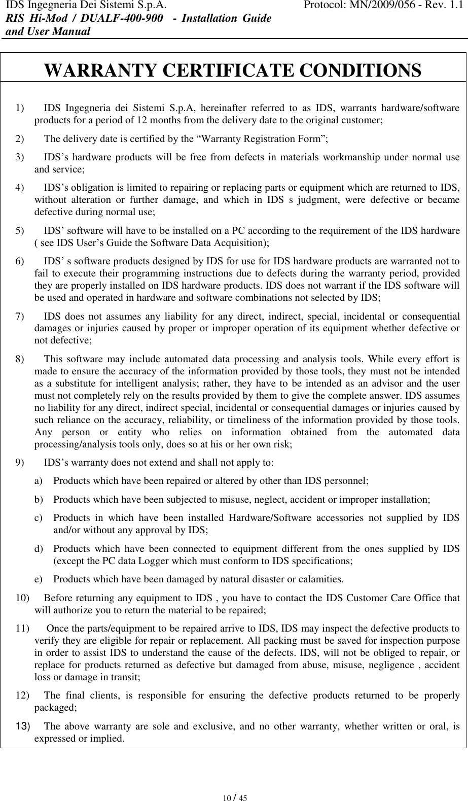 IDS Ingegneria Dei Sistemi S.p.A. Protocol: MN/2009/056 - Rev. 1.1 RIS  Hi-Mod  /  DUALF-400-900   -  Installation  Guide and User Manual   10 / 45 WARRANTY CERTIFICATE CONDITIONS  1) IDS  Ingegneria  dei  Sistemi  S.p.A,  hereinafter  referred  to  as  IDS,  warrants  hardware/software products for a period of 12 months from the delivery date to the original customer; 2) The delivery date is certified by the “Warranty Registration Form”; 3) IDS’s hardware  products  will  be  free  from defects  in  materials  workmanship  under  normal  use and service; 4) IDS’s obligation is limited to repairing or replacing parts or equipment which are returned to IDS, without  alteration  or  further  damage,  and  which  in  IDS  s  judgment,  were  defective  or  became defective during normal use; 5) IDS’ software will have to be installed on a PC according to the requirement of the IDS hardware ( see IDS User’s Guide the Software Data Acquisition); 6) IDS’ s software products designed by IDS for use for IDS hardware products are warranted not to fail to execute their programming instructions due to defects during the warranty period, provided they are properly installed on IDS hardware products. IDS does not warrant if the IDS software will be used and operated in hardware and software combinations not selected by IDS; 7) IDS does  not assumes  any liability for  any direct,  indirect,  special, incidental  or  consequential damages or injuries caused by proper or improper operation of its equipment whether defective or not defective; 8) This software  may include automated data processing and  analysis tools. While every  effort is made to ensure the accuracy of the information provided by those tools, they must not be intended as a substitute for intelligent analysis; rather, they have to be intended as an advisor and the user must not completely rely on the results provided by them to give the complete answer. IDS assumes no liability for any direct, indirect special, incidental or consequential damages or injuries caused by such reliance on the accuracy, reliability, or timeliness of the information provided by those tools. Any  person  or  entity  who  relies  on  information  obtained  from  the  automated  data processing/analysis tools only, does so at his or her own risk; 9) IDS’s warranty does not extend and shall not apply to: a) Products which have been repaired or altered by other than IDS personnel; b) Products which have been subjected to misuse, neglect, accident or improper installation; c) Products  in  which  have  been  installed  Hardware/Software  accessories  not  supplied  by  IDS and/or without any approval by IDS; d) Products  which  have  been connected  to  equipment  different  from the  ones  supplied  by  IDS (except the PC data Logger which must conform to IDS specifications; e) Products which have been damaged by natural disaster or calamities. 10) Before returning any equipment to IDS , you have to contact the IDS Customer Care Office that will authorize you to return the material to be repaired; 11)  Once the parts/equipment to be repaired arrive to IDS, IDS may inspect the defective products to verify they are eligible for repair or replacement. All packing must be saved for inspection purpose in order to assist IDS to understand the cause of the defects. IDS, will not be obliged to repair, or replace for products returned as defective but damaged from abuse, misuse, negligence , accident loss or damage in transit; 12) The  final  clients,  is  responsible  for  ensuring  the  defective  products  returned  to  be  properly packaged; 13) The  above  warranty are  sole  and exclusive, and  no other  warranty,  whether  written or oral, is expressed or implied. 