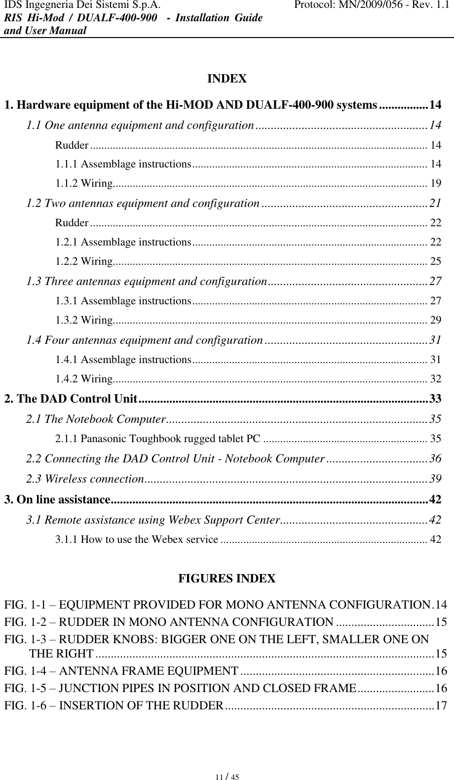 IDS Ingegneria Dei Sistemi S.p.A. Protocol: MN/2009/056 - Rev. 1.1 RIS  Hi-Mod  /  DUALF-400-900    -  Installation  Guide and User Manual   11 / 45  INDEX 1. Hardware equipment of the Hi-MOD AND DUALF-400-900 systems ................ 14 1.1 One antenna equipment and configuration ........................................................ 14 Rudder ....................................................................................................................... 14 1.1.1 Assemblage instructions ................................................................................... 14 1.1.2 Wiring............................................................................................................... 19 1.2 Two antennas equipment and configuration ...................................................... 21 Rudder ....................................................................................................................... 22 1.2.1 Assemblage instructions ................................................................................... 22 1.2.2 Wiring............................................................................................................... 25 1.3 Three antennas equipment and configuration .................................................... 27 1.3.1 Assemblage instructions ................................................................................... 27 1.3.2 Wiring............................................................................................................... 29 1.4 Four antennas equipment and configuration ..................................................... 31 1.4.1 Assemblage instructions ................................................................................... 31 1.4.2 Wiring............................................................................................................... 32 2. The DAD Control Unit .............................................................................................. 33 2.1 The Notebook Computer ..................................................................................... 35 2.1.1 Panasonic Toughbook rugged tablet PC .......................................................... 35 2.2 Connecting the DAD Control Unit - Notebook Computer ................................. 36 2.3 Wireless connection ............................................................................................ 39 3. On line assistance ....................................................................................................... 42 3.1 Remote assistance using Webex Support Center ................................................ 42 3.1.1 How to use the Webex service ......................................................................... 42  FIGURES INDEX FIG. 1-1 – EQUIPMENT PROVIDED FOR MONO ANTENNA CONFIGURATION . 14 FIG. 1-2 – RUDDER IN MONO ANTENNA CONFIGURATION ................................ 15 FIG. 1-3 – RUDDER KNOBS: BIGGER ONE ON THE LEFT, SMALLER ONE ON THE RIGHT .............................................................................................................. 15 FIG. 1-4 – ANTENNA FRAME EQUIPMENT ............................................................... 16 FIG. 1-5 – JUNCTION PIPES IN POSITION AND CLOSED FRAME ......................... 16 FIG. 1-6 – INSERTION OF THE RUDDER .................................................................... 17 