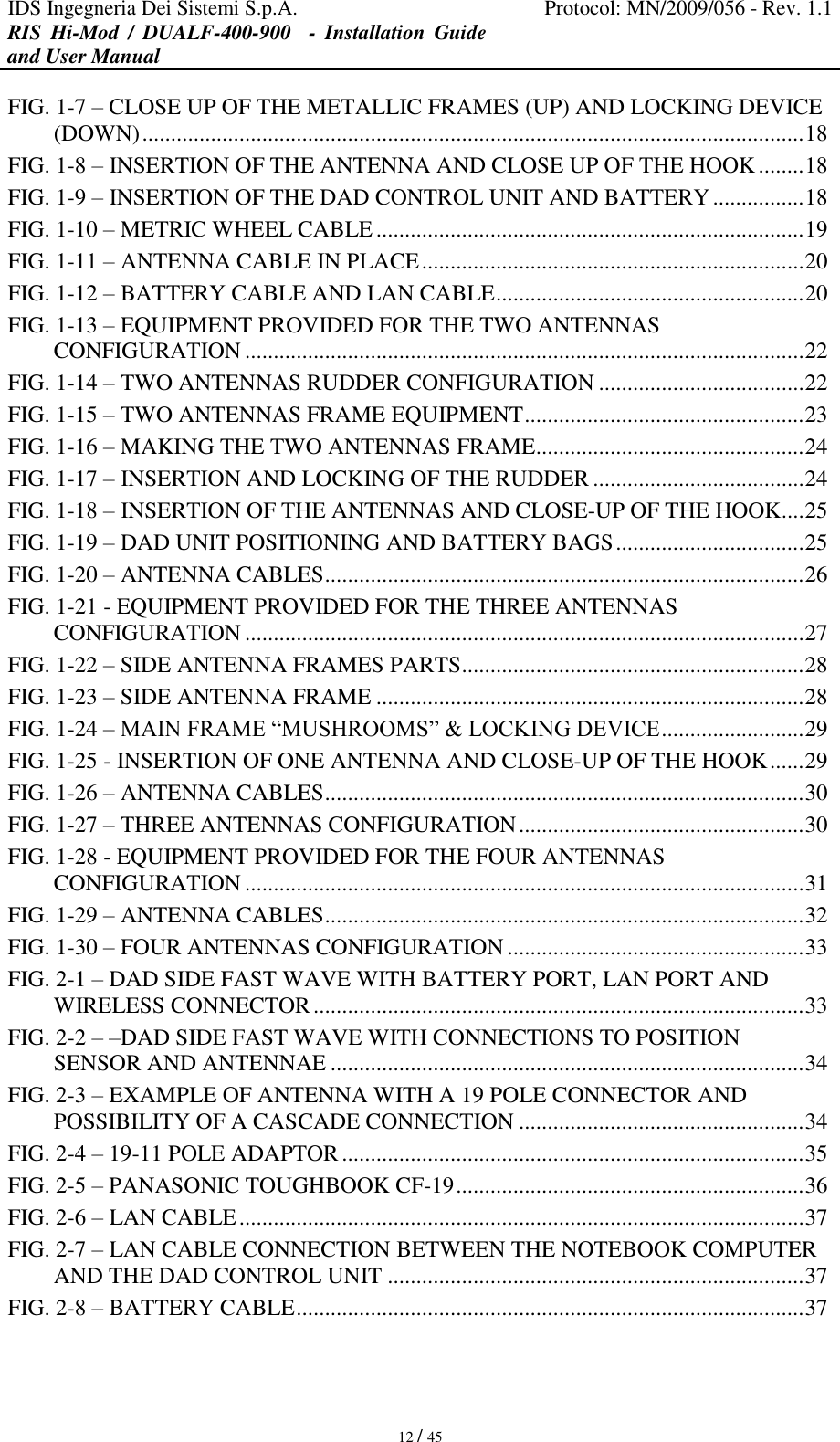 IDS Ingegneria Dei Sistemi S.p.A. Protocol: MN/2009/056 - Rev. 1.1 RIS  Hi-Mod  /  DUALF-400-900   -  Installation  Guide and User Manual   12 / 45 FIG. 1-7 – CLOSE UP OF THE METALLIC FRAMES (UP) AND LOCKING DEVICE (DOWN) .................................................................................................................... 18 FIG. 1-8 – INSERTION OF THE ANTENNA AND CLOSE UP OF THE HOOK ........ 18 FIG. 1-9 – INSERTION OF THE DAD CONTROL UNIT AND BATTERY ................ 18 FIG. 1-10 – METRIC WHEEL CABLE ........................................................................... 19 FIG. 1-11 – ANTENNA CABLE IN PLACE ................................................................... 20 FIG. 1-12 – BATTERY CABLE AND LAN CABLE ...................................................... 20 FIG. 1-13 – EQUIPMENT PROVIDED FOR THE TWO ANTENNAS CONFIGURATION .................................................................................................. 22 FIG. 1-14 – TWO ANTENNAS RUDDER CONFIGURATION .................................... 22 FIG. 1-15 – TWO ANTENNAS FRAME EQUIPMENT ................................................. 23 FIG. 1-16 – MAKING THE TWO ANTENNAS FRAME ............................................... 24 FIG. 1-17 – INSERTION AND LOCKING OF THE RUDDER ..................................... 24 FIG. 1-18 – INSERTION OF THE ANTENNAS AND CLOSE-UP OF THE HOOK.... 25 FIG. 1-19 – DAD UNIT POSITIONING AND BATTERY BAGS ................................. 25 FIG. 1-20 – ANTENNA CABLES .................................................................................... 26 FIG. 1-21 - EQUIPMENT PROVIDED FOR THE THREE ANTENNAS CONFIGURATION .................................................................................................. 27 FIG. 1-22 – SIDE ANTENNA FRAMES PARTS ............................................................ 28 FIG. 1-23 – SIDE ANTENNA FRAME ........................................................................... 28 FIG. 1-24 – MAIN FRAME “MUSHROOMS” &amp; LOCKING DEVICE ......................... 29 FIG. 1-25 - INSERTION OF ONE ANTENNA AND CLOSE-UP OF THE HOOK ...... 29 FIG. 1-26 – ANTENNA CABLES .................................................................................... 30 FIG. 1-27 – THREE ANTENNAS CONFIGURATION .................................................. 30 FIG. 1-28 - EQUIPMENT PROVIDED FOR THE FOUR ANTENNAS CONFIGURATION .................................................................................................. 31 FIG. 1-29 – ANTENNA CABLES .................................................................................... 32 FIG. 1-30 – FOUR ANTENNAS CONFIGURATION .................................................... 33 FIG. 2-1 – DAD SIDE FAST WAVE WITH BATTERY PORT, LAN PORT AND WIRELESS CONNECTOR ...................................................................................... 33 FIG. 2-2 – –DAD SIDE FAST WAVE WITH CONNECTIONS TO POSITION SENSOR AND ANTENNAE ................................................................................... 34 FIG. 2-3 – EXAMPLE OF ANTENNA WITH A 19 POLE CONNECTOR AND POSSIBILITY OF A CASCADE CONNECTION .................................................. 34 FIG. 2-4 – 19-11 POLE ADAPTOR ................................................................................. 35 FIG. 2-5 – PANASONIC TOUGHBOOK CF-19 ............................................................. 36 FIG. 2-6 – LAN CABLE ................................................................................................... 37 FIG. 2-7 – LAN CABLE CONNECTION BETWEEN THE NOTEBOOK COMPUTER AND THE DAD CONTROL UNIT ......................................................................... 37 FIG. 2-8 – BATTERY CABLE ......................................................................................... 37 