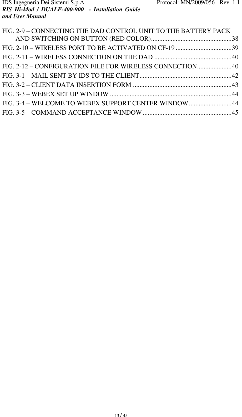 IDS Ingegneria Dei Sistemi S.p.A. Protocol: MN/2009/056 - Rev. 1.1 RIS  Hi-Mod  /  DUALF-400-900   -  Installation  Guide and User Manual   13 / 45 FIG. 2-9 – CONNECTING THE DAD CONTROL UNIT TO THE BATTERY PACK AND SWITCHING ON BUTTON (RED COLOR) ................................................. 38 FIG. 2-10 – WIRELESS PORT TO BE ACTIVATED ON CF-19 .................................. 39 FIG. 2-11 – WIRELESS CONNECTION ON THE DAD ............................................... 40 FIG. 2-12 – CONFIGURATION FILE FOR WIRELESS CONNECTION ..................... 40 FIG. 3-1 – MAIL SENT BY IDS TO THE CLIENT ........................................................ 42 FIG. 3-2 – CLIENT DATA INSERTION FORM ............................................................ 43 FIG. 3-3 – WEBEX SET UP WINDOW .......................................................................... 44 FIG. 3-4 – WELCOME TO WEBEX SUPPORT CENTER WINDOW .......................... 44 FIG. 3-5 – COMMAND ACCEPTANCE WINDOW ...................................................... 45   