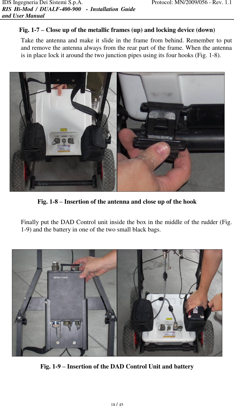 IDS Ingegneria Dei Sistemi S.p.A. Protocol: MN/2009/056 - Rev. 1.1 RIS  Hi-Mod  /  DUALF-400-900   -  Installation  Guide and User Manual   18 / 45 Fig. 1-7 – Close up of the metallic frames (up) and locking device (down) Take the antenna and make it slide in the frame from behind. Remember to put and remove the antenna always from the rear part of the frame. When the antenna is in place lock it around the two junction pipes using its four hooks (Fig. 1-8).   Fig. 1-8 – Insertion of the antenna and close up of the hook  Finally put the DAD Control unit inside the box in the middle of the rudder (Fig. 1-9) and the battery in one of the two small black bags.   Fig. 1-9 – Insertion of the DAD Control Unit and battery  