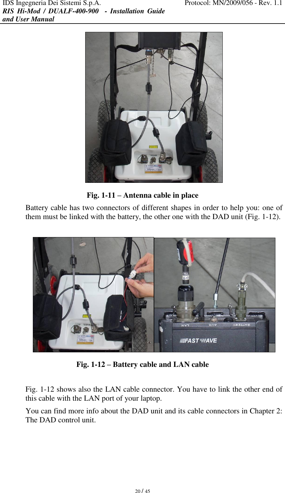 IDS Ingegneria Dei Sistemi S.p.A. Protocol: MN/2009/056 - Rev. 1.1 RIS  Hi-Mod  /  DUALF-400-900   -  Installation  Guide and User Manual   20 / 45  Fig. 1-11 – Antenna cable in place Battery cable has two connectors of different shapes in order to help you: one of them must be linked with the battery, the other one with the DAD unit (Fig. 1-12).   Fig. 1-12 – Battery cable and LAN cable  Fig. 1-12 shows also the LAN cable connector. You have to link the other end of this cable with the LAN port of your laptop. You can find more info about the DAD unit and its cable connectors in Chapter 2: The DAD control unit.    