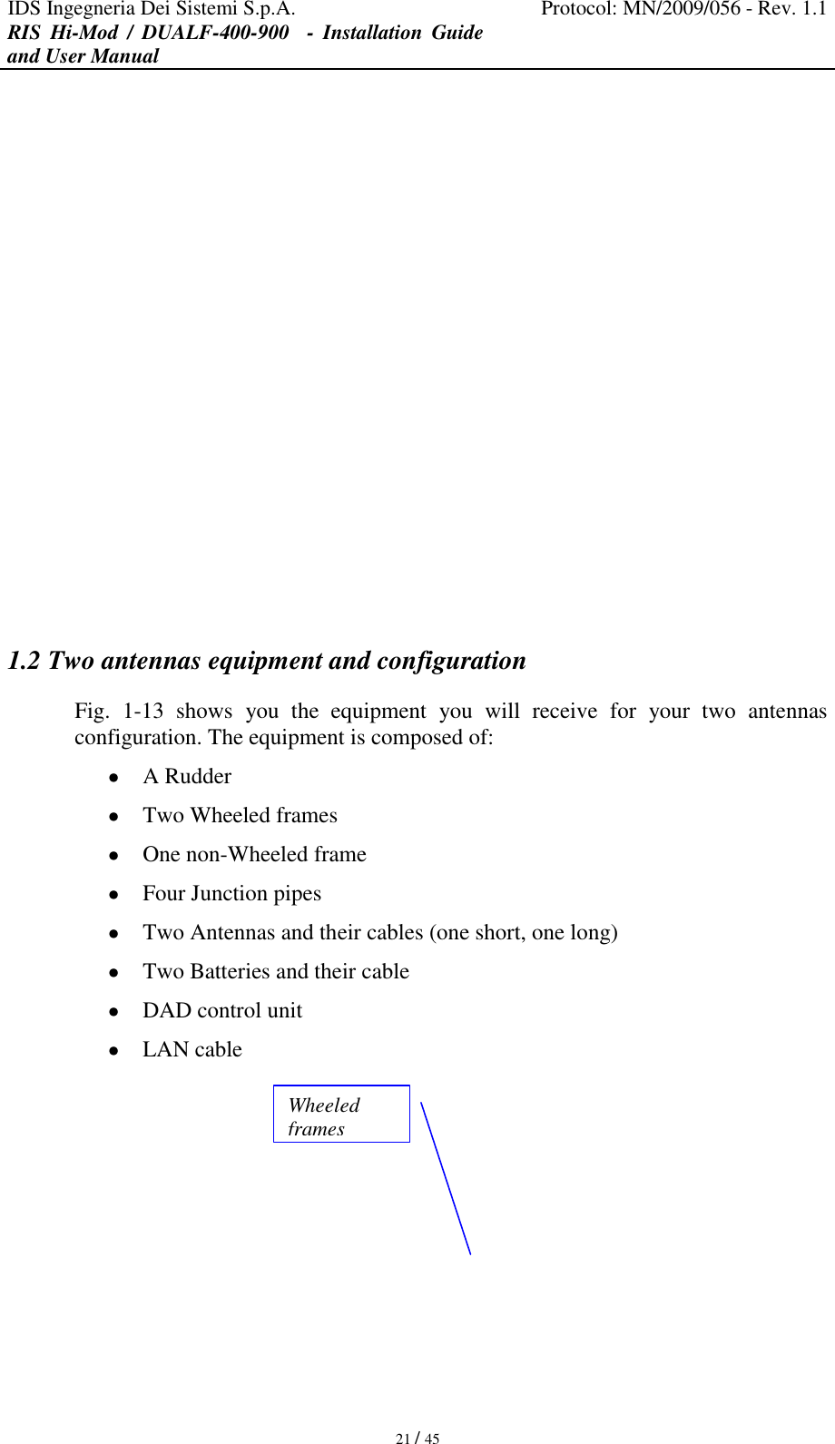IDS Ingegneria Dei Sistemi S.p.A. Protocol: MN/2009/056 - Rev. 1.1 RIS  Hi-Mod  /  DUALF-400-900   -  Installation  Guide and User Manual   21 / 45                1.2 Two antennas equipment and configuration Fig.  1-13  shows  you  the  equipment  you  will  receive  for  your  two  antennas configuration. The equipment is composed of:  A Rudder  Two Wheeled frames  One non-Wheeled frame  Four Junction pipes  Two Antennas and their cables (one short, one long)  Two Batteries and their cable  DAD control unit   LAN cable  Wheeled frames 