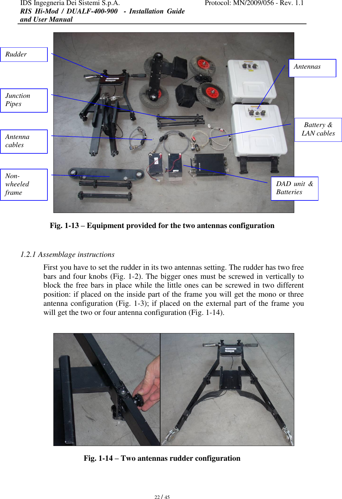 IDS Ingegneria Dei Sistemi S.p.A. Protocol: MN/2009/056 - Rev. 1.1 RIS  Hi-Mod  /  DUALF-400-900   -  Installation  Guide and User Manual   22 / 45  Fig. 1-13 – Equipment provided for the two antennas configuration  1.2.1 Assemblage instructions First you have to set the rudder in its two antennas setting. The rudder has two free bars and four knobs (Fig. 1-2). The bigger ones must be screwed in vertically to block the free bars in place while the little ones can be screwed in two different position: if placed on the inside part of the frame you will get the mono or three antenna configuration (Fig. 1-3); if placed on the external part of the frame you will get the two or four antenna configuration (Fig. 1-14).   Fig. 1-14 – Two antennas rudder configuration Rudder Antennas Junction Pipes Non-wheeled frame DAD unit  &amp; Batteries Battery &amp; LAN cables Antenna cables  