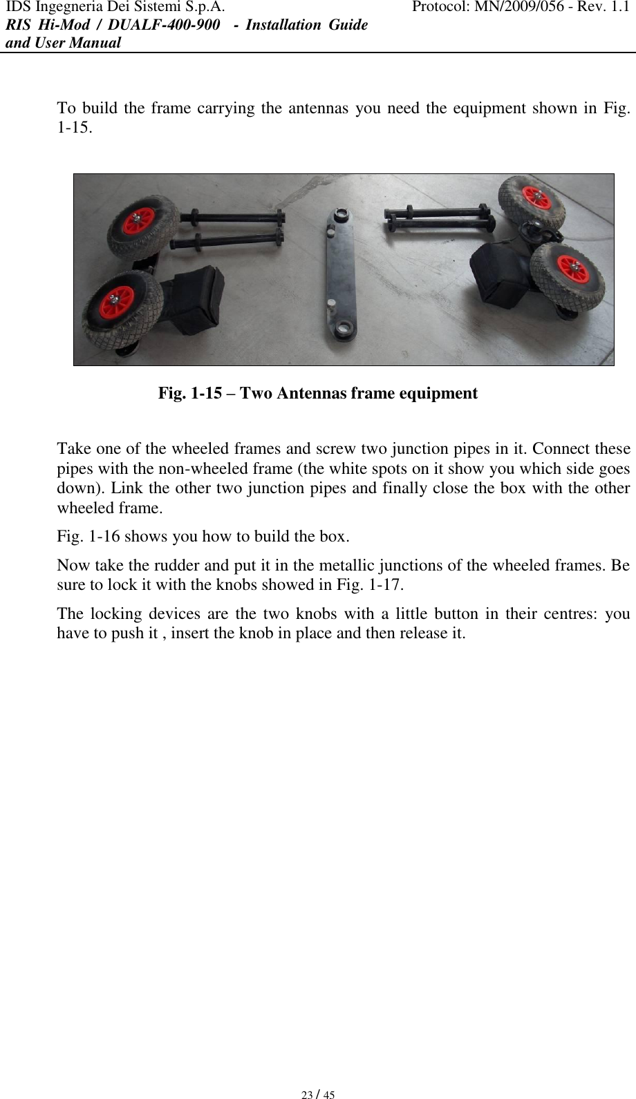 IDS Ingegneria Dei Sistemi S.p.A. Protocol: MN/2009/056 - Rev. 1.1 RIS  Hi-Mod  /  DUALF-400-900   -  Installation  Guide and User Manual   23 / 45  To build the frame carrying the antennas you need the equipment shown in Fig. 1-15.   Fig. 1-15 – Two Antennas frame equipment   Take one of the wheeled frames and screw two junction pipes in it. Connect these pipes with the non-wheeled frame (the white spots on it show you which side goes down). Link the other two junction pipes and finally close the box with the other wheeled frame.  Fig. 1-16 shows you how to build the box. Now take the rudder and put it in the metallic junctions of the wheeled frames. Be sure to lock it with the knobs showed in Fig. 1-17. The locking devices are the two  knobs  with a little button  in  their centres:  you have to push it , insert the knob in place and then release it. 
