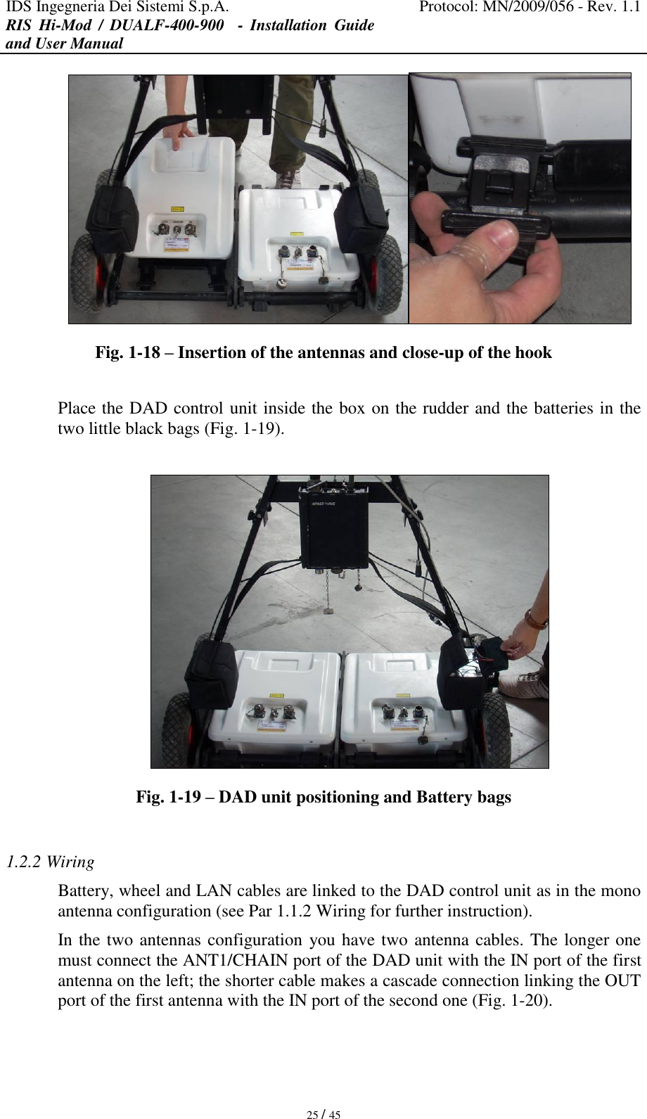 IDS Ingegneria Dei Sistemi S.p.A. Protocol: MN/2009/056 - Rev. 1.1 RIS  Hi-Mod  /  DUALF-400-900   -  Installation  Guide and User Manual   25 / 45  Fig. 1-18 – Insertion of the antennas and close-up of the hook  Place the DAD control unit inside the box on the rudder and the batteries in the two little black bags (Fig. 1-19).   Fig. 1-19 – DAD unit positioning and Battery bags  1.2.2 Wiring Battery, wheel and LAN cables are linked to the DAD control unit as in the mono antenna configuration (see Par 1.1.2 Wiring for further instruction). In the two antennas configuration you have two antenna cables. The longer one must connect the ANT1/CHAIN port of the DAD unit with the IN port of the first antenna on the left; the shorter cable makes a cascade connection linking the OUT port of the first antenna with the IN port of the second one (Fig. 1-20). 