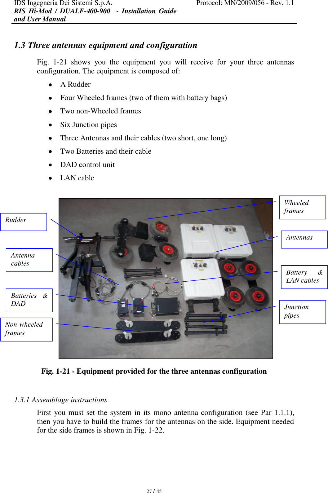 IDS Ingegneria Dei Sistemi S.p.A. Protocol: MN/2009/056 - Rev. 1.1 RIS  Hi-Mod  /  DUALF-400-900   -  Installation  Guide and User Manual   27 / 45 1.3 Three antennas equipment and configuration Fig.  1-21  shows  you  the  equipment  you  will  receive  for  your  three  antennas configuration. The equipment is composed of:  A Rudder  Four Wheeled frames (two of them with battery bags)  Two non-Wheeled frames  Six Junction pipes  Three Antennas and their cables (two short, one long)  Two Batteries and their cable  DAD control unit   LAN cable   Fig. 1-21 - Equipment provided for the three antennas configuration  1.3.1 Assemblage instructions First you must set the system in its mono antenna configuration (see Par 1.1.1), then you have to build the frames for the antennas on the side. Equipment needed for the side frames is shown in Fig. 1-22. Antenna cables  Rudder  Batteries  &amp; DAD   Non-wheeled frames  Wheeled frames  Antennas  Battery  &amp; LAN cables  Junction pipes  