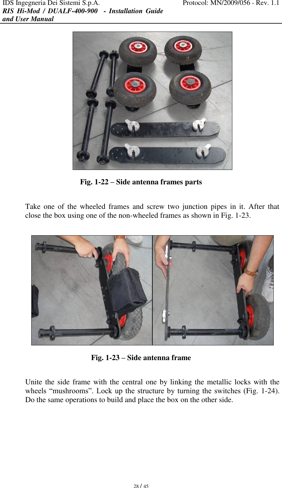 IDS Ingegneria Dei Sistemi S.p.A. Protocol: MN/2009/056 - Rev. 1.1 RIS  Hi-Mod  /  DUALF-400-900   -  Installation  Guide and User Manual   28 / 45  Fig. 1-22 – Side antenna frames parts  Take one  of  the  wheeled  frames  and  screw  two  junction  pipes in  it.  After  that close the box using one of the non-wheeled frames as shown in Fig. 1-23.   Fig. 1-23 – Side antenna frame  Unite the side frame with the central one by linking the metallic locks with the wheels “mushrooms”. Lock up the structure by  turning the switches  (Fig. 1-24). Do the same operations to build and place the box on the other side.  