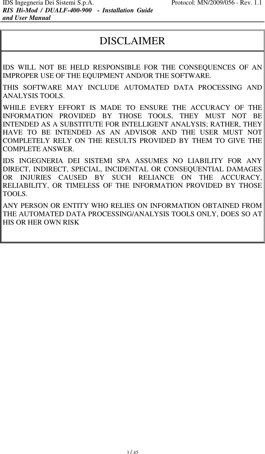 IDS Ingegneria Dei Sistemi S.p.A. Protocol: MN/2009/056 - Rev. 1.1 RIS  Hi-Mod  /  DUALF-400-900    -  Installation  Guide and User Manual   3 / 45 DISCLAIMER  IDS  WILL  NOT  BE  HELD  RESPONSIBLE  FOR  THE  CONSEQUENCES  OF  AN IMPROPER USE OF THE EQUIPMENT AND/OR THE SOFTWARE.  THIS  SOFTWARE  MAY  INCLUDE  AUTOMATED  DATA  PROCESSING  AND ANALYSIS TOOLS.  WHILE  EVERY  EFFORT  IS  MADE  TO  ENSURE  THE  ACCURACY  OF  THE INFORMATION  PROVIDED  BY  THOSE  TOOLS,  THEY  MUST  NOT  BE INTENDED AS A SUBSTITUTE FOR INTELLIGENT ANALYSIS; RATHER, THEY HAVE  TO  BE  INTENDED  AS  AN  ADVISOR  AND  THE  USER  MUST  NOT COMPLETELY  RELY  ON  THE  RESULTS  PROVIDED  BY  THEM  TO  GIVE  THE COMPLETE ANSWER. IDS  INGEGNERIA  DEI  SISTEMI  SPA  ASSUMES  NO  LIABILITY  FOR  ANY DIRECT, INDIRECT, SPECIAL, INCIDENTAL OR CONSEQUENTIAL DAMAGES OR  INJURIES  CAUSED  BY  SUCH  RELIANCE  ON  THE  ACCURACY, RELIABILITY,  OR  TIMELESS  OF  THE  INFORMATION  PROVIDED  BY  THOSE TOOLS. ANY PERSON OR ENTITY WHO RELIES ON INFORMATION OBTAINED FROM THE AUTOMATED DATA PROCESSING/ANALYSIS TOOLS ONLY, DOES SO AT HIS OR HER OWN RISK                  