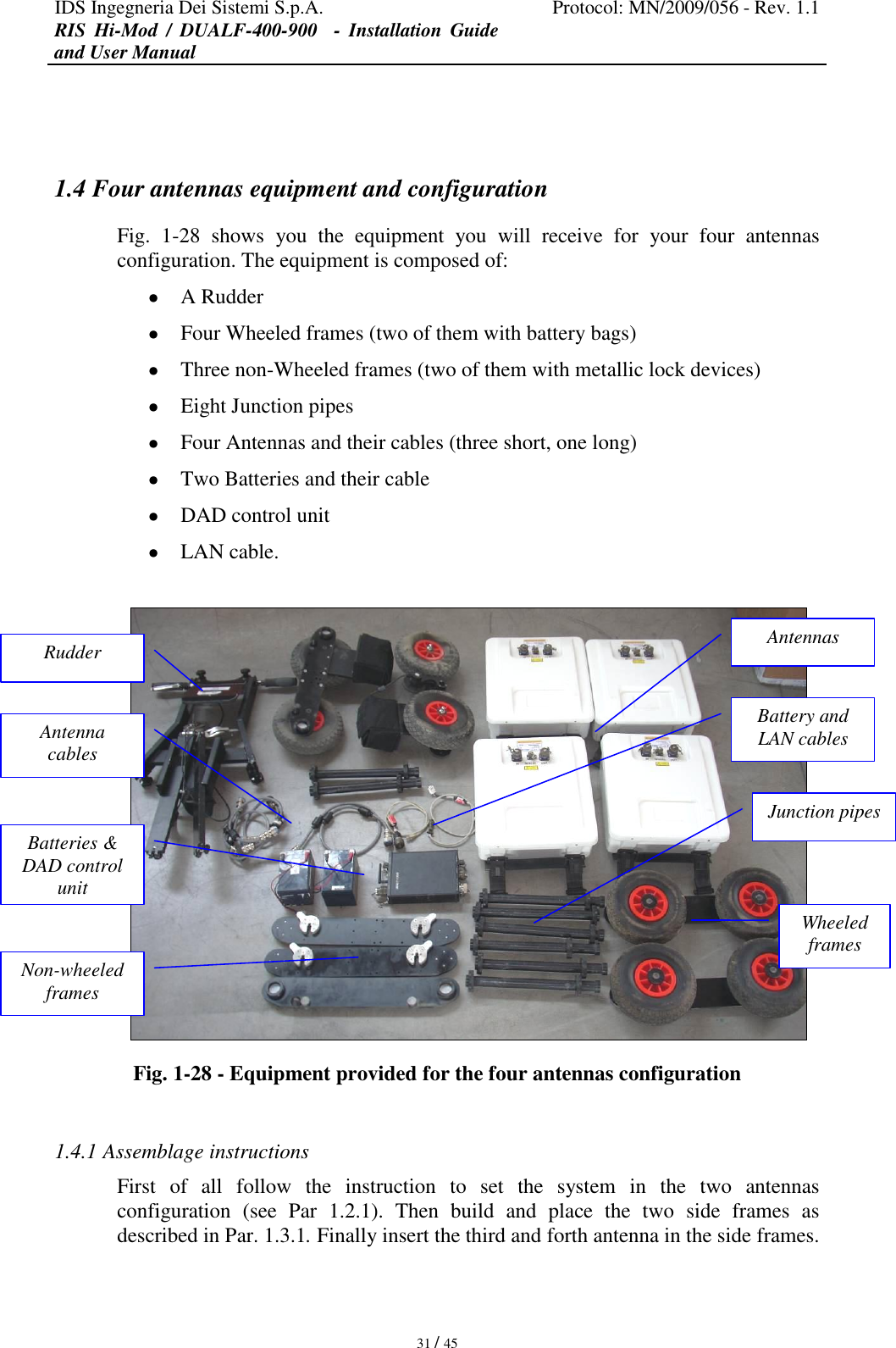 IDS Ingegneria Dei Sistemi S.p.A. Protocol: MN/2009/056 - Rev. 1.1 RIS  Hi-Mod  /  DUALF-400-900   -  Installation  Guide and User Manual   31 / 45   1.4 Four antennas equipment and configuration Fig.  1-28  shows  you  the  equipment  you  will  receive  for  your  four  antennas configuration. The equipment is composed of:  A Rudder  Four Wheeled frames (two of them with battery bags)  Three non-Wheeled frames (two of them with metallic lock devices)  Eight Junction pipes  Four Antennas and their cables (three short, one long)  Two Batteries and their cable  DAD control unit  LAN cable.   Fig. 1-28 - Equipment provided for the four antennas configuration  1.4.1 Assemblage instructions First  of  all  follow  the  instruction  to  set  the  system  in  the  two  antennas configuration  (see  Par  1.2.1).  Then  build  and  place  the  two  side  frames  as described in Par. 1.3.1. Finally insert the third and forth antenna in the side frames. Rudder   Antenna cables   Antennas   Batteries &amp; DAD control unit   Non-wheeled frames   Battery and LAN cables   Junction pipes   Wheeled frames   