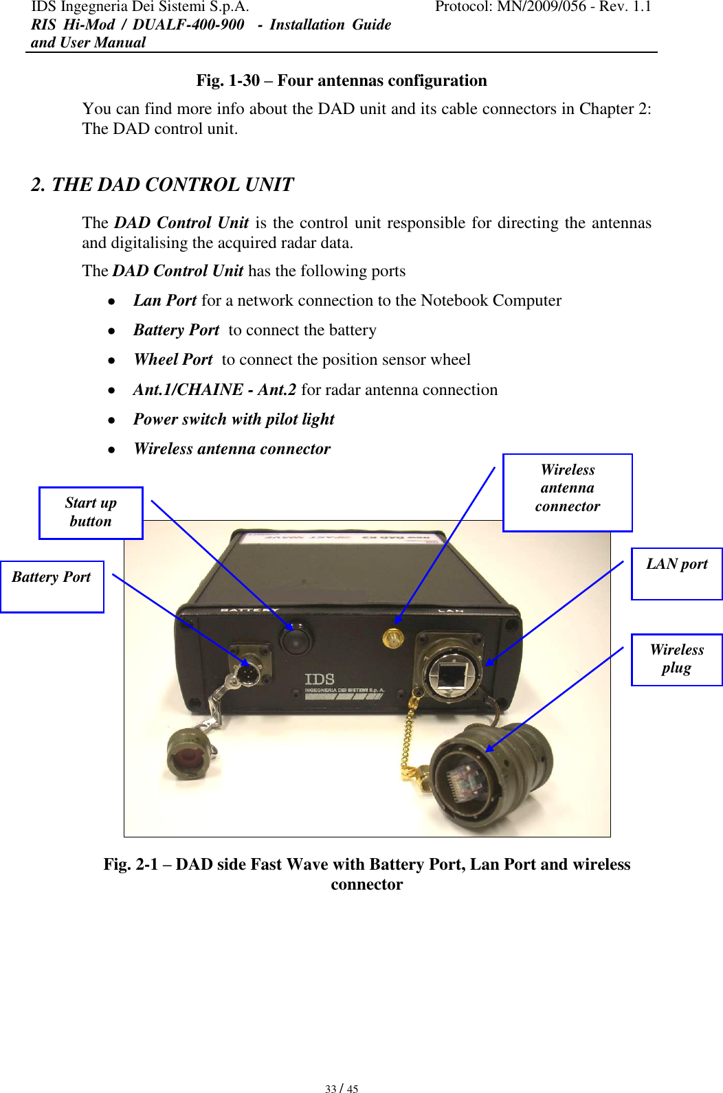 IDS Ingegneria Dei Sistemi S.p.A. Protocol: MN/2009/056 - Rev. 1.1 RIS  Hi-Mod  /  DUALF-400-900   -  Installation  Guide and User Manual   33 / 45 Fig. 1-30 – Four antennas configuration You can find more info about the DAD unit and its cable connectors in Chapter 2: The DAD control unit. 2. THE DAD CONTROL UNIT  The DAD Control Unit is the control unit responsible for directing the antennas and digitalising the acquired radar data. The DAD Control Unit has the following ports  Lan Port for a network connection to the Notebook Computer  Battery Port  to connect the battery   Wheel Port  to connect the position sensor wheel  Ant.1/CHAINE - Ant.2 for radar antenna connection   Power switch with pilot light   Wireless antenna connector   -  Fig. 2-1 – DAD side Fast Wave with Battery Port, Lan Port and wireless connector  LAN port Battery Port Start up button  Wireless antenna connector Wireless plug 