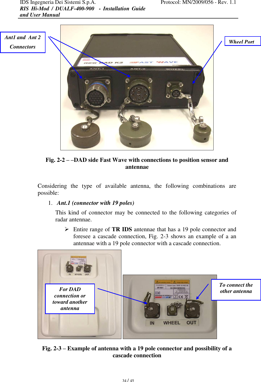 IDS Ingegneria Dei Sistemi S.p.A. Protocol: MN/2009/056 - Rev. 1.1 RIS  Hi-Mod  /  DUALF-400-900   -  Installation  Guide and User Manual   34 / 45  Fig. 2-2 – –DAD side Fast Wave with connections to position sensor and antennae  Considering  the  type  of  available  antenna,  the  following  combinations  are possible:  1. Ant.1 (connector with 19 poles) This  kind  of connector  may be  connected to  the  following categories  of radar antennae.   Entire range of TR IDS antennae that has a 19 pole connector and foresee a cascade connection, Fig. 2-3 shows an example of a an antennae with a 19 pole connector with a cascade connection.    Fig. 2-3 – Example of antenna with a 19 pole connector and possibility of a cascade connection  Ant1 and  Ant 2 Connectors Wheel Port For DAD connection or toward another antenna To connect the other antenna  