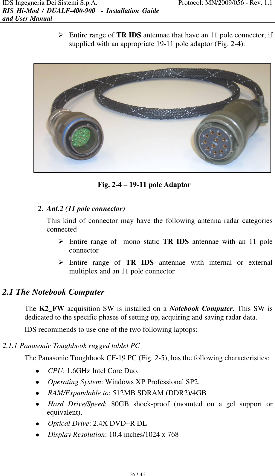 IDS Ingegneria Dei Sistemi S.p.A. Protocol: MN/2009/056 - Rev. 1.1 RIS  Hi-Mod  /  DUALF-400-900   -  Installation  Guide and User Manual   35 / 45  Entire range of TR IDS antennae that have an 11 pole connector, if supplied with an appropriate 19-11 pole adaptor (Fig. 2-4).   Fig. 2-4 – 19-11 pole Adaptor  2. Ant.2 (11 pole connector) This  kind  of connector may have  the following  antenna  radar categories connected  Entire  range  of    mono  static  TR  IDS  antennae  with  an  11  pole connector   Entire  range  of  TR  IDS  antennae  with  internal  or  external multiplex and an 11 pole connector  2.1 The Notebook Computer The K2_FW acquisition SW is installed on a  Notebook Computer. This SW is dedicated to the specific phases of setting up, acquiring and saving radar data. IDS recommends to use one of the two following laptops: 2.1.1 Panasonic Toughbook rugged tablet PC The Panasonic Toughbook CF-19 PC (Fig. 2-5), has the following characteristics:  CPU: 1.6GHz Intel Core Duo.  Operating System: Windows XP Professional SP2.  RAM/Expandable to: 512MB SDRAM (DDR2)/4GB  Hard  Drive/Speed:  80GB  shock-proof  (mounted  on  a  gel  support  or equivalent).  Optical Drive: 2.4X DVD+R DL  Display Resolution: 10.4 inches/1024 x 768 