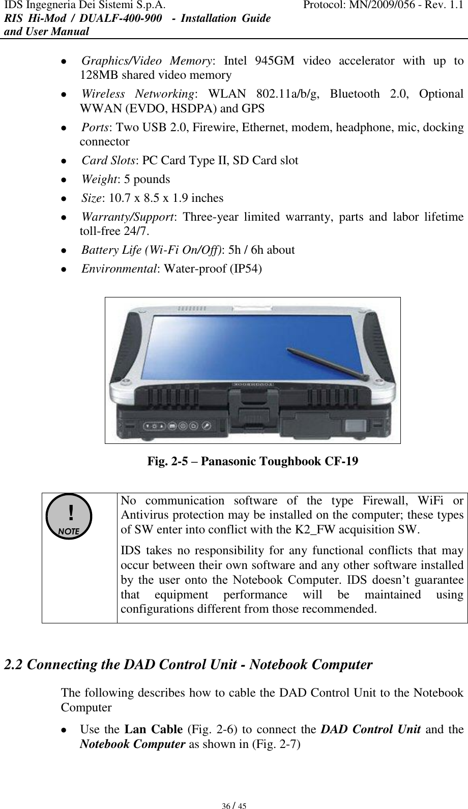 IDS Ingegneria Dei Sistemi S.p.A. Protocol: MN/2009/056 - Rev. 1.1 RIS  Hi-Mod  /  DUALF-400-900   -  Installation  Guide and User Manual   36 / 45  Graphics/Video  Memory:  Intel  945GM  video  accelerator  with  up  to 128MB shared video memory  Wireless  Networking:  WLAN  802.11a/b/g,  Bluetooth  2.0,  Optional WWAN (EVDO, HSDPA) and GPS  Ports: Two USB 2.0, Firewire, Ethernet, modem, headphone, mic, docking connector  Card Slots: PC Card Type II, SD Card slot  Weight: 5 pounds  Size: 10.7 x 8.5 x 1.9 inches  Warranty/Support:  Three-year  limited  warranty,  parts  and  labor  lifetime toll-free 24/7.  Battery Life (Wi-Fi On/Off): 5h / 6h about  Environmental: Water-proof (IP54)   Fig. 2-5 – Panasonic Toughbook CF-19   ! NOTE  No  communication  software  of  the  type  Firewall,  WiFi  or Antivirus protection may be installed on the computer; these types of SW enter into conflict with the K2_FW acquisition SW. IDS takes no responsibility for any functional conflicts  that may occur between their own software and any other software installed by  the  user  onto  the  Notebook  Computer.  IDS  doesn’t  guarantee that  equipment  performance  will  be  maintained  using configurations different from those recommended.  2.2 Connecting the DAD Control Unit - Notebook Computer The following describes how to cable the DAD Control Unit to the Notebook Computer   Use the Lan Cable (Fig. 2-6) to connect the DAD Control Unit and the Notebook Computer as shown in (Fig. 2-7)  