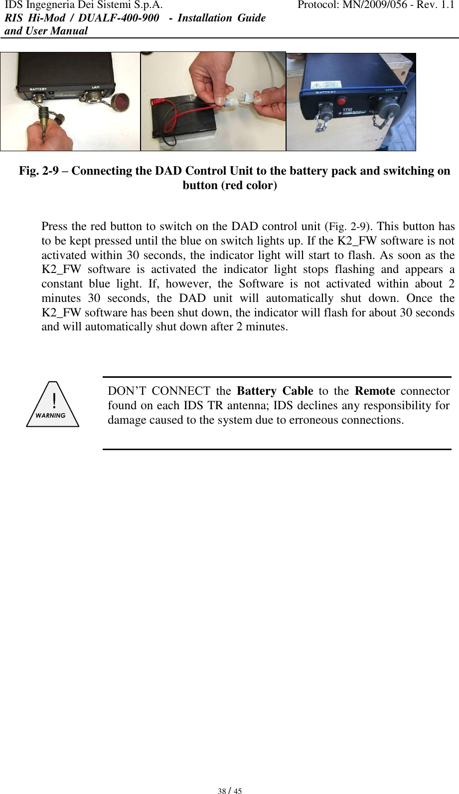 IDS Ingegneria Dei Sistemi S.p.A. Protocol: MN/2009/056 - Rev. 1.1 RIS  Hi-Mod  /  DUALF-400-900   -  Installation  Guide and User Manual   38 / 45  Fig. 2-9 – Connecting the DAD Control Unit to the battery pack and switching on button (red color)  Press the red button to switch on the DAD control unit (Fig. 2-9). This button has to be kept pressed until the blue on switch lights up. If the K2_FW software is not activated within 30 seconds, the indicator light will start to flash. As soon as the K2_FW  software  is  activated  the  indicator  light  stops  flashing  and  appears  a constant  blue  light.  If,  however,  the  Software  is  not  activated  within  about  2 minutes  30  seconds,  the  DAD  unit  will  automatically  shut  down.  Once  the K2_FW software has been shut down, the indicator will flash for about 30 seconds and will automatically shut down after 2 minutes.    !  WARNING   DON’T  CONNECT  the  Battery  Cable  to  the  Remote  connector found on each IDS TR antenna; IDS declines any responsibility for damage caused to the system due to erroneous connections.              