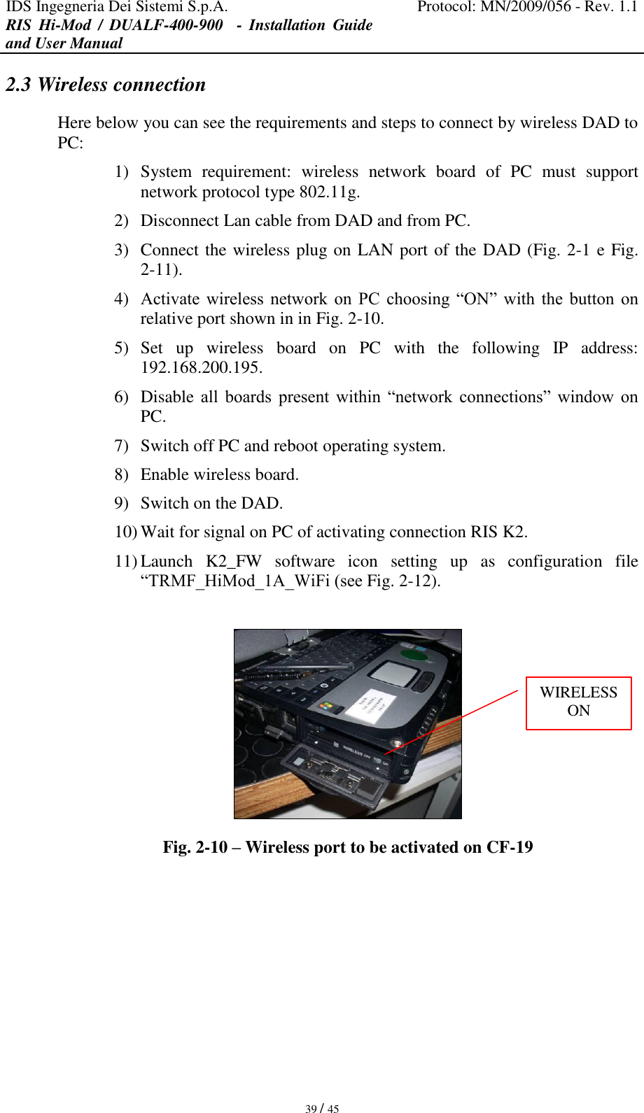 IDS Ingegneria Dei Sistemi S.p.A. Protocol: MN/2009/056 - Rev. 1.1 RIS  Hi-Mod  /  DUALF-400-900   -  Installation  Guide and User Manual   39 / 45 2.3 Wireless connection Here below you can see the requirements and steps to connect by wireless DAD to PC: 1) System  requirement:  wireless  network  board  of  PC  must  support network protocol type 802.11g. 2) Disconnect Lan cable from DAD and from PC. 3) Connect the wireless plug on LAN port of the DAD (Fig. 2-1 e Fig. 2-11). 4) Activate  wireless  network  on  PC  choosing “ON”  with  the  button  on relative port shown in in Fig. 2-10. 5) Set  up  wireless  board  on  PC  with  the  following  IP  address: 192.168.200.195. 6) Disable all  boards  present  within  “network  connections”  window  on PC. 7) Switch off PC and reboot operating system. 8) Enable wireless board. 9) Switch on the DAD. 10) Wait for signal on PC of activating connection RIS K2. 11) Launch  K2_FW  software  icon  setting  up  as  configuration  file “TRMF_HiMod_1A_WiFi (see Fig. 2-12).   Fig. 2-10 – Wireless port to be activated on CF-19  WIRELESS ON 