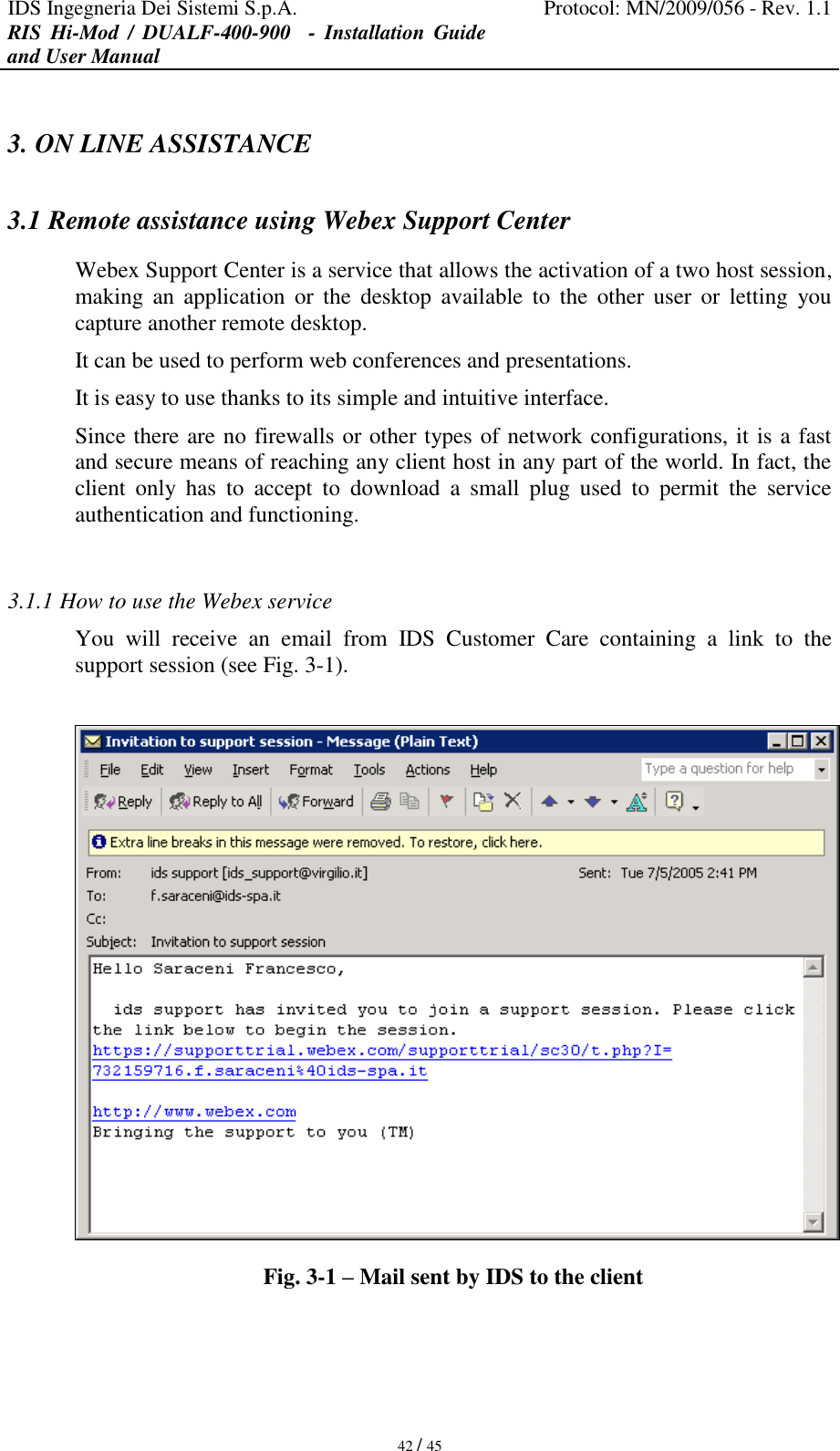 IDS Ingegneria Dei Sistemi S.p.A. Protocol: MN/2009/056 - Rev. 1.1 RIS  Hi-Mod  /  DUALF-400-900   -  Installation  Guide and User Manual   42 / 45 3. ON LINE ASSISTANCE 3.1 Remote assistance using Webex Support Center Webex Support Center is a service that allows the activation of a two host session, making  an  application  or  the  desktop  available  to  the  other  user  or  letting  you capture another remote desktop. It can be used to perform web conferences and presentations. It is easy to use thanks to its simple and intuitive interface. Since there are no firewalls or other types of network configurations, it is a fast and secure means of reaching any client host in any part of the world. In fact, the client  only  has  to  accept  to  download  a  small  plug  used  to  permit  the  service authentication and functioning.  3.1.1 How to use the Webex service  You  will  receive  an  email  from  IDS  Customer  Care  containing  a  link  to  the support session (see Fig. 3-1).   Fig. 3-1 – Mail sent by IDS to the client  