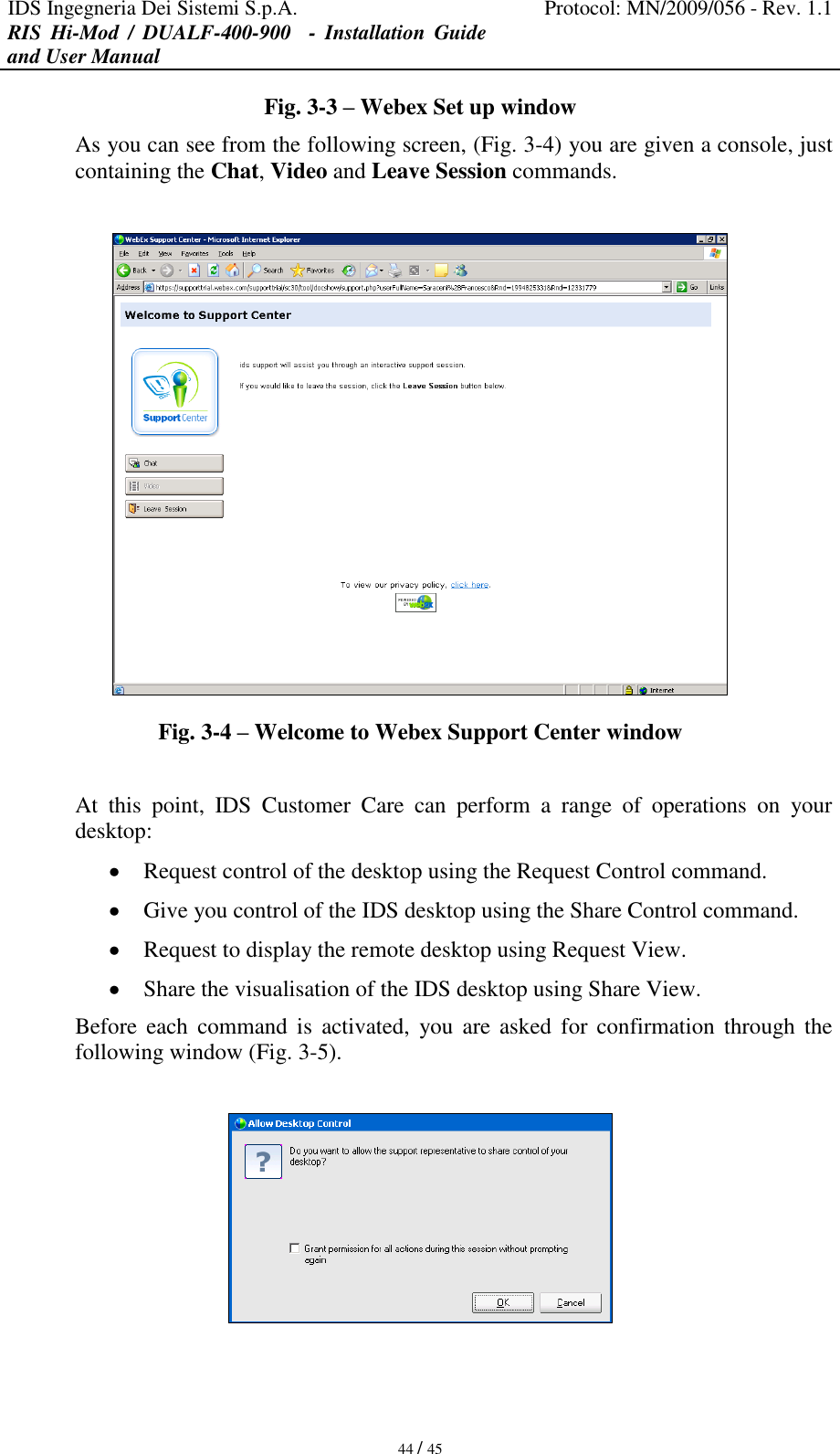 IDS Ingegneria Dei Sistemi S.p.A. Protocol: MN/2009/056 - Rev. 1.1 RIS  Hi-Mod  /  DUALF-400-900   -  Installation  Guide and User Manual   44 / 45 Fig. 3-3 – Webex Set up window As you can see from the following screen, (Fig. 3-4) you are given a console, just containing the Chat, Video and Leave Session commands.   Fig. 3-4 – Welcome to Webex Support Center window  At  this  point,  IDS  Customer  Care  can  perform  a  range  of  operations  on  your desktop:  Request control of the desktop using the Request Control command.  Give you control of the IDS desktop using the Share Control command.  Request to display the remote desktop using Request View.  Share the visualisation of the IDS desktop using Share View. Before  each command  is  activated,  you are  asked  for  confirmation  through  the following window (Fig. 3-5).   