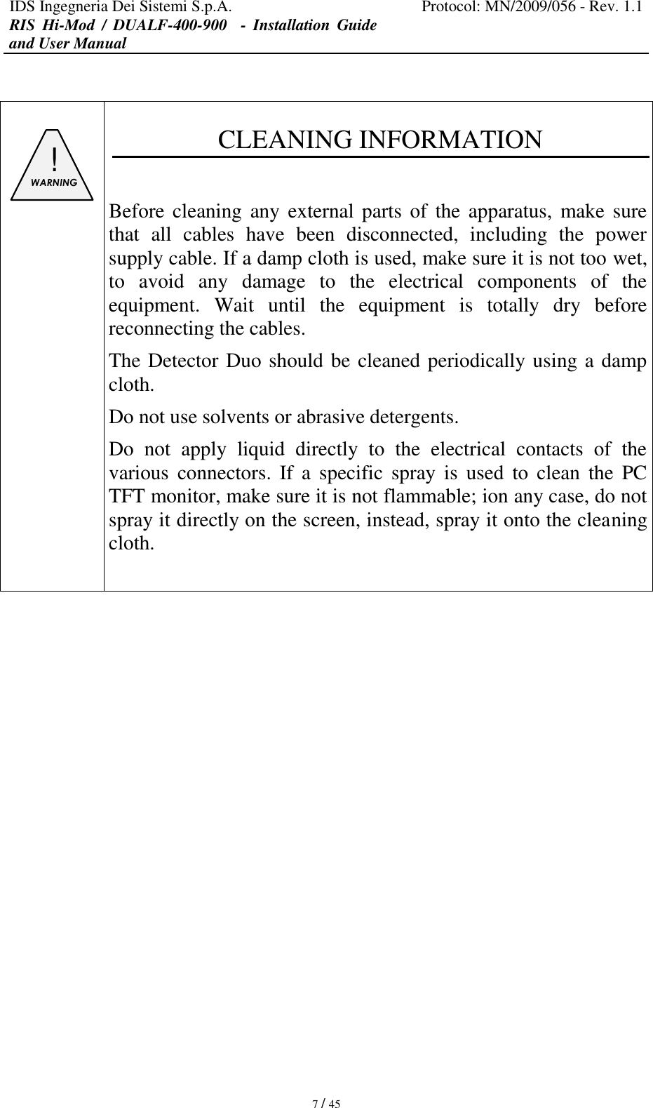 IDS Ingegneria Dei Sistemi S.p.A. Protocol: MN/2009/056 - Rev. 1.1 RIS  Hi-Mod  /  DUALF-400-900   -  Installation  Guide and User Manual   7 / 45    ! WARNING   CLEANING INFORMATION  Before cleaning any external parts  of  the apparatus, make sure that  all  cables  have  been  disconnected,  including  the  power supply cable. If a damp cloth is used, make sure it is not too wet, to  avoid  any  damage  to  the  electrical  components  of  the equipment.  Wait  until  the  equipment  is  totally  dry  before reconnecting the cables. The Detector Duo should be cleaned periodically using a damp cloth. Do not use solvents or abrasive detergents. Do  not  apply  liquid  directly  to  the  electrical  contacts  of  the various  connectors.  If  a  specific  spray  is  used  to  clean  the  PC TFT monitor, make sure it is not flammable; ion any case, do not spray it directly on the screen, instead, spray it onto the cleaning cloth.                  