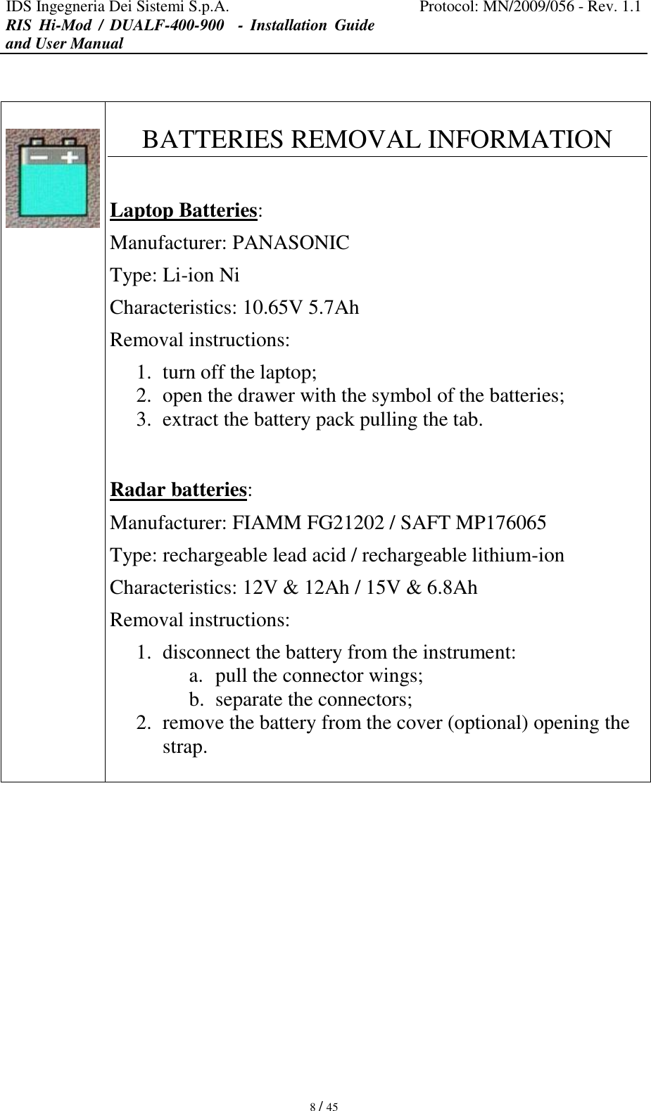 IDS Ingegneria Dei Sistemi S.p.A. Protocol: MN/2009/056 - Rev. 1.1 RIS  Hi-Mod  /  DUALF-400-900   -  Installation  Guide and User Manual   8 / 45     BATTERIES REMOVAL INFORMATION  Laptop Batteries: Manufacturer: PANASONIC Type: Li-ion Ni Characteristics: 10.65V 5.7Ah Removal instructions: 1. turn off the laptop; 2. open the drawer with the symbol of the batteries; 3. extract the battery pack pulling the tab.   Radar batteries: Manufacturer: FIAMM FG21202 / SAFT MP176065 Type: rechargeable lead acid / rechargeable lithium-ion Characteristics: 12V &amp; 12Ah / 15V &amp; 6.8Ah Removal instructions: 1. disconnect the battery from the instrument: a. pull the connector wings; b. separate the connectors; 2. remove the battery from the cover (optional) opening the strap.           
