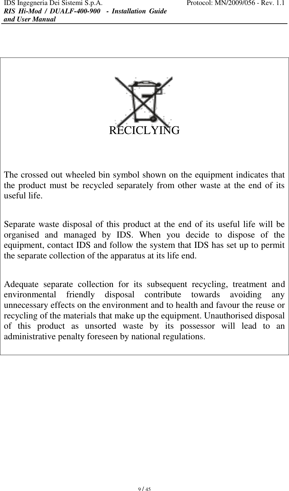 IDS Ingegneria Dei Sistemi S.p.A. Protocol: MN/2009/056 - Rev. 1.1 RIS  Hi-Mod  /  DUALF-400-900   -  Installation  Guide and User Manual   9 / 45      RECICLYING   The crossed out wheeled bin symbol shown on the equipment indicates that the product must be recycled separately from other waste at the end of its useful life.  Separate waste disposal of this product at the end of its useful life will be organised  and  managed  by  IDS.  When  you  decide  to  dispose  of  the equipment, contact IDS and follow the system that IDS has set up to permit the separate collection of the apparatus at its life end.  Adequate  separate  collection  for  its  subsequent  recycling,  treatment  and environmental  friendly  disposal  contribute  towards  avoiding  any unnecessary effects on the environment and to health and favour the reuse or recycling of the materials that make up the equipment. Unauthorised disposal of  this  product  as  unsorted  waste  by  its  possessor  will  lead  to  an administrative penalty foreseen by national regulations.          